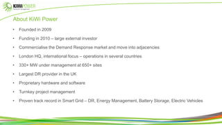 About KiWi Power
• Founded in 2009
• Funding in 2010 – large external investor
• Commercialise the Demand Response market and move into adjacencies
• London HQ, international focus – operations in several countries
• 330+ MW under management at 650+ sites
• Largest DR provider in the UK
• Proprietary hardware and software
• Turnkey project management
• Proven track record in Smart Grid – DR, Energy Management, Battery Storage, Electric Vehicles
 