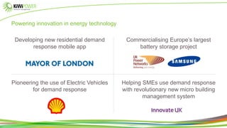 Powering innovation in energy technology
Developing new residential demand
response mobile app
Pioneering the use of Electric Vehicles
for demand response
Commercialising Europe’s largest
battery storage project
Helping SMEs use demand response
with revolutionary new micro building
management system
 