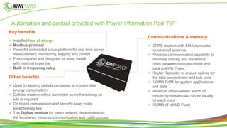 Other benefits
 Used by leading global companies to monitor their
energy consumption
 Cellular modem with a connector so no hardwiring on-
site is required
 On board compression and security keep costs
exceptionally low
 The ZigBee module for mesh network deployments in
the local area, reduces communication and cabling costs
Communications & memory
 GPRS modem with SMA connector
for external antenna.
 Wireless communication capability to
minimise cabling and installation
costs between modules onsite and
back to KiWi Power.
 Router Rebooter to ensure uptime for
the data concentrator and sub units
 128MB RAM for system applications
and data
 Minimum of two weeks’ worth of
minute-by-minute data stored locally
for each input
 256MB of NAND Flash
Automation and control provided with Power information Pod ‘PiP’
Key benefits
 Installed free of charge
 Modbus protocol
 Powerful embedded Linux platform for real time power
measurement, monitoring, logging and control
 Preconfigured and designed for easy install
with minimal expertise
 Built in frequency relay
 