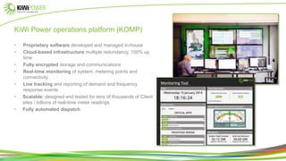 KiWi Power operations platform (KOMP)
• Proprietary software developed and managed in-house
• Cloud-based infrastructure multiple redundancy, 100% up
time
• Fully encrypted storage and communications
• Real-time monitoring of system, metering points and
connectivity
• Live tracking and reporting of demand and frequency
response events
• Scalable: designed and tested for tens of thousands of Client
sites / billions of real-time meter readings
• Fully automated dispatch
 