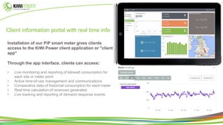 Client information portal with real time info
Installation of our PiP smart meter gives clients
access to the KiWi Power client application or "client
app"
Through the app interface, clients can access:
• Live monitoring and reporting of kilowatt consumption for
each site or meter point
• Active time-of-use management and communications
• Comparative data of historical consumption for each meter
• Real time calculation of revenues generated
• Live tracking and reporting of demand response events
 