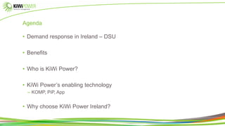 Agenda
• Demand response in Ireland – DSU
• Benefits
• Who is KiWi Power?
• KiWi Power’s enabling technology
– KOMP, PiP, App
• Why choose KiWi Power Ireland?
 