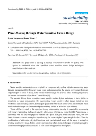 Sustainability 2009, 1, 789-814; doi:10.3390/su1040789

                                                                                          OPEN ACCESS


                                                                         sustainability
                                                                                    ISSN 2071-1050
                                                                   www.mdpi.com/journal/sustainability

Article

Place-Making through Water Sensitive Urban Design
Byron Vernon and Reena Tiwari *

Curtin University of Technology, GPO Box U1987, Perth Western Australia 6845, Australia

* Author to whom correspondence should be addressed; E-Mail: R.Tiwari@curtin.edu.au;
  Tel.: + 618-9266 4730; Fax: + 618-9266 2711.

Received: 28 August 2009 / Accepted: 25 September 2009 / Published: 30 September 2009


      Abstract: The paper aims to develop a practice and evaluation model for public open
      spaces in residential areas that considers water sensitive urban design techniques
      contributing to place-making.

      Keywords: water sensitive urban design; place-making; public open spaces



1. Introduction

   Water sensitive urban design was originally a component of a policy initiative concerning water
demand management [1]. However, based on an understanding that the natural environment forms an
important part of sense of place, water sensitive urban design has evolved into a planning response to
the natural environment of the Swan Coastal Plain [1].
   The current driving force regarding water sensitive urban design techniques is their ability to
contribute to water conservation. By incorporating water sensitive urban design initiatives into
residential areas including streets, public open spaces and other facets of the urban environment, water
sensitive urban design can contribute to place-making, a sense of place and local identity.
   ‘Sense of Place’, which is the objective for any place-making exercise is essential for community
well being by generating feelings of security, safety, sense of pride and ownership [2]. Place-making is
concerned with not only the physical elements of a place that give it the functional value, but how
those elements create an atmosphere by enhancing the ‘sense of place’ (psychological value). Thus the
combination of addressing physical/functional and psychological needs of the users is critical to
creating an attractive place. In this sense water sensitive urban design techniques or initiatives need to
contribute to the physical structure and as such create an appropriate atmosphere.
 