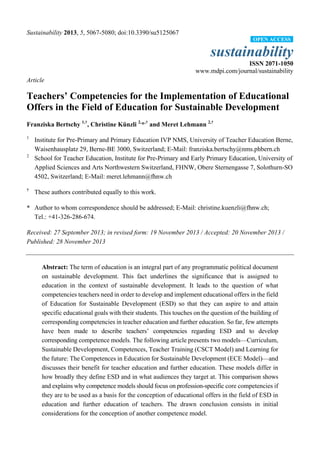 Sustainability 2013, 5, 5067-5080; doi:10.3390/su5125067
sustainability
ISSN 2071-1050
www.mdpi.com/journal/sustainability
Article
Teachers’ Competencies for the Implementation of Educational
Offers in the Field of Education for Sustainable Development
Franziska Bertschy 1,†
, Christine Kü
nzli 2,
*,†
and Meret Lehmann 2,†
1
Institute for Pre-Primary and Primary Education IVP NMS, University of Teacher Education Berne,
Waisenhausplatz 29, Berne-BE 3000, Switzerland; E-Mail: franziska.bertschy@nms.phbern.ch
2
School for Teacher Education, Institute for Pre-Primary and Early Primary Education, University of
Applied Sciences and Arts Northwestern Switzerland, FHNW, Obere Sternengasse 7, Solothurn-SO
4502, Switzerland; E-Mail: meret.lehmann@fhnw.ch
†
These authors contributed equally to this work.
* Author to whom correspondence should be addressed; E-Mail: christine.kuenzli@fhnw.ch;
Tel.: +41-326-286-674.
Received: 27 September 2013; in revised form: 19 November 2013 / Accepted: 20 November 2013 /
Published: 28 November 2013
Abstract: The term of education is an integral part of any programmatic political document
on sustainable development. This fact underlines the significance that is assigned to
education in the context of sustainable development. It leads to the question of what
competencies teachers need in order to develop and implement educational offers in the field
of Education for Sustainable Development (ESD) so that they can aspire to and attain
specific educational goals with their students. This touches on the question of the building of
corresponding competencies in teacher education and further education. So far, few attempts
have been made to describe teachers‘ competencies regarding ESD and to develop
corresponding competence models. The following article presents two models—Curriculum,
Sustainable Development, Competences, Teacher Training (CSCT Model) and Learning for
the future: The Competences in Education for Sustainable Development (ECE Model)—and
discusses their benefit for teacher education and further education. These models differ in
how broadly they define ESD and in what audiences they target at. This comparison shows
and explains why competence models should focus on profession-specific core competencies if
they are to be used as a basis for the conception of educational offers in the field of ESD in
education and further education of teachers. The drawn conclusion consists in initial
considerations for the conception of another competence model.
OPEN ACCESS
 
