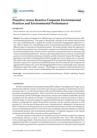 sustainability
Article
Proactive versus Reactive Corporate Environmental
Practices and Environmental Performance
Kyungho Kim
School of Business, Ajou University, Suwon 16499, Korea; kyunghokim@ajou.ac.kr; Tel.: +82-31-291-3672
Received: 24 October 2017; Accepted: 30 December 2017; Published: 3 January 2018
Abstract: This study investigates how different types of corporate environmental practices affect
environmental performance. This paper is theoretically anchored in the natural resource-based
view and, methodologically, it applies the recently recommended disaggregated approach in a
new effort to deepen our understanding of how environmental performance is associated with
different types of corporate environmental practices. The results partially affirm the argument of
the natural resource-based view that proactive corporate environmental practice leads to better
environmental performance, whereas reactive corporate environmental practice is associated with
worse environmental performance. However, the relationship between corporate environmental
practices and environmental performance should be carefully interpreted, because the findings differ
depending on how Kinder Lydenberg Domini (KLD) strength and concern rating scores are measured.
The results further demonstrate that the disaggregate KLD environmental rating scores can be better
alternative measures for corporate environmental practices than the commonly used composite and
aggregate KLD rating scores, given that disaggregate KLD concern and strength scores represent
independent rather than similar constructs. The findings are expected to help both theorists and
practitioners achieve a more nuanced understanding of the measurement of environmental practices.
Keywords: environmental practices; environmental performance; Kinder Lydenberg Domini;
toxic releases
1. Introduction
The 2011 Gesellschaft für Konsumforschung (GfK) [1] Roper Consulting Green Gauge survey
indicates that while the concerns of investors and consumers regarding environmental issues have
increased in the U.S. over the 20 years between 1991 and 2010, firms have been acting as both pollution
preventers and pollution generators. That is, firms have not only reduced pollution by developing
environmentally friendly technologies and processes, but have also emitted considerable amounts
of pollution into the natural environment. Considering that the natural environment is likely to
affect the design of corporate strategy [2], organizational theorists have modified previous strategy
models to incorporate the natural environment’s pressures and the corporate responses to such
pressures [3]. Over the past 20 observation years, corporations have attempted to incorporate the
effect of corporate environmental practices on environmental performance into their main strategies in
pursuit of sustainable growth [4]. Investors have also increasingly paid more attention to corporate
environmental practices and environmental performance, as corporate responses to the natural
environment necessarily affect corporate economic performance [5].
Corporate responses to the natural environment’s pressures are likely to depend on corporate
environmental practices in place to cope with environmental risks and to take advantage of
newly created opportunities. Numerous studies on environmental sustainability management have
emphasized the effect of corporate environmental practices on environmental performance [6–11]
with the underlying premise that corporate environmental practices are directed at improving both
Sustainability 2018, 10, 97; doi:10.3390/su10010097 www.mdpi.com/journal/sustainability
 