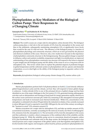 sustainability
Review
Phytoplankton as Key Mediators of the Biological
Carbon Pump: Their Responses to
a Changing Climate
Samarpita Basu * ID
and Katherine R. M. Mackey
Earth System Science, University of California Irvine, Irvine, CA 92697, USA; kmackey@uci.edu
* Correspondence: basusamarpita@gmail.com
Received: 7 January 2018; Accepted: 12 March 2018; Published: 19 March 2018
Abstract: The world’s oceans are a major sink for atmospheric carbon dioxide (CO2). The biological
carbon pump plays a vital role in the net transfer of CO2 from the atmosphere to the oceans and
then to the sediments, subsequently maintaining atmospheric CO2 at signiﬁcantly lower levels
than would be the case if it did not exist. The efﬁciency of the biological pump is a function of
phytoplankton physiology and community structure, which are in turn governed by the physical
and chemical conditions of the ocean. However, only a few studies have focused on the importance
of phytoplankton community structure to the biological pump. Because global change is expected
to inﬂuence carbon and nutrient availability, temperature and light (via stratiﬁcation), an improved
understanding of how phytoplankton community size structure will respond in the future is required
to gain insight into the biological pump and the ability of the ocean to act as a long-term sink for
atmospheric CO2. This review article aims to explore the potential impacts of predicted changes
in global temperature and the carbonate system on phytoplankton cell size, species and elemental
composition, so as to shed light on the ability of the biological pump to sequester carbon in the
future ocean.
Keywords: phytoplankton; biological carbon pump; climate change; CO2; marine carbon cycle
1. Introduction
Marine phytoplankton perform half of all photosynthesis on Earth [1,2] and directly inﬂuence
global biogeochemical cycles and the climate, yet how they will respond to future global change
is unknown. Carbon dioxide (CO2) is one of the principal drivers of global change and has been
identiﬁed as one of the major challenges in the 21st century [3]. CO2 generated during anthropogenic
activities such as deforestation and burning of fossil fuels for energy generation rapidly dissolves in
the surface ocean and lowers seawater pH, while CO2 remaining in the atmosphere increases global
temperatures and leads to increased ocean thermal stratiﬁcation. While CO2 concentration in the
atmosphere is estimated to be about 270 ppm before the industrial revolution, it has currently increased
to about 400 ppm [4] and is expected to reach 800–1000 ppm by the end of this century according to
the “business as usual” CO2 emission scenario [5].
Marine ecosystems are a major sink for atmospheric CO2 and take up similar amount of CO2
as terrestrial ecosystems, currently accounting for the removal of nearly one third of anthropogenic
CO2 emissions from the atmosphere [4,5]. The net transfer of CO2 from the atmosphere to the oceans
and then sediments, is mainly a direct consequence of the combined effect of the solubility and the
biological pump [6]. While the solubility pump serves to concentrate dissolved inorganic carbon
(CO2 plus bicarbonate and carbonate ions) in the deep oceans, the biological carbon pump (a key
natural process and a major component of the global carbon cycle that regulates atmospheric CO2
levels) transfers both organic and inorganic carbon ﬁxed by primary producers (phytoplankton) in
Sustainability 2018, 10, 869; doi:10.3390/su10030869 www.mdpi.com/journal/sustainability
 