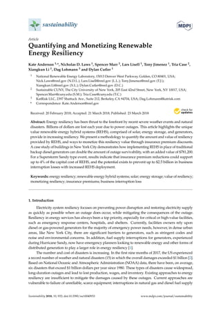 sustainability
Article
Quantifying and Monetizing Renewable
Energy Resiliency
Kate Anderson 1,*, Nicholas D. Laws 1, Spencer Marr 2, Lars Lisell 1, Tony Jimenez 1, Tria Case 2,
Xiangkun Li 1, Dag Lohmann 3 and Dylan Cutler 1
1 National Renewable Energy Laboratory, 15013 Denver West Parkway, Golden, CO 80401, USA;
Nick.Laws@nrel.gov (N.D.L.); Lars.Lisell@nrel.gov (L.L.); Tony.Jimenez@nrel.gov (T.J.);
Xiangkun.Li@nrel.gov (X.L.); Dylan.Cutler@nrel.gov (D.C.)
2 Sustainable CUNY, The City University of New York, 205 East 42nd Street, New York, NY 10017, USA;
Spencer.Marr@cuny.edu (S.M.); Tria.Case@cuny.edu (T.C.)
3 KatRisk LLC, 2397 Shattuck Ave., Suite 212, Berkeley, CA 94704, USA; Dag.Lohmann@katrisk.com
* Correspondence: Kate.Anderson@nrel.gov
Received: 20 February 2018; Accepted: 21 March 2018; Published: 23 March 2018
Abstract: Energy resiliency has been thrust to the forefront by recent severe weather events and natural
disasters. Billions of dollars are lost each year due to power outages. This article highlights the unique
value renewable energy hybrid systems (REHS), comprised of solar, energy storage, and generators,
provide in increasing resiliency. We present a methodology to quantify the amount and value of resiliency
provided by REHS, and ways to monetize this resiliency value through insurance premium discounts.
A case study of buildings in New York City demonstrates how implementing REHS in place of traditional
backup diesel generators can double the amount of outage survivability, with an added value of $781,200.
For a Superstorm Sandy type event, results indicate that insurance premium reductions could support
up to 4% of the capital cost of REHS, and the potential exists to prevent up to $2.5 billion in business
interruption losses with increased REHS deployment.
Keywords: energy resiliency; renewable energy hybrid systems; solar; energy storage; value of resiliency;
monetizing resiliency; insurance premiums; business interruption loss
1. Introduction
Electricity system resiliency focuses on preventing power disruption and restoring electricity supply
as quickly as possible when an outage does occur, while mitigating the consequences of the outage.
Resiliency in energy services has always been a top priority, especially for critical or high-value facilities,
such as emergency response centers, hospitals, and shelters. Currently, facilities owners rely upon
diesel or gas-powered generators for the majority of emergency power needs, however, in dense urban
areas, like New York City, there are significant barriers to generators, such as stringent codes and
noise and environmental concerns. In addition, fuel supply interruptions for generators, experienced
during Hurricane Sandy, now have emergency planners looking to renewable energy and other forms of
distributed generation to play a larger role in energy resiliency [1].
The number and cost of disasters is increasing. In the first nine months of 2017, the US experienced
a record number of weather and natural disasters (15) in which the overall damages exceeded $1 billion [2].
Based on National Oceanic and Atmospheric Administration (NOAA) data, there have been, on average,
six disasters that exceed $1 billion dollars per year since 1980. These types of disasters cause widespread,
long-duration outages and lead to lost production, wages, and inventory. Existing approaches to energy
resiliency are insufficient to mitigate the damages caused by these outages. Current approaches are
vulnerable to failure of unreliable, scarce equipment; interruptions in natural gas and diesel fuel supply
Sustainability 2018, 10, 933; doi:10.3390/su10040933 www.mdpi.com/journal/sustainability
 