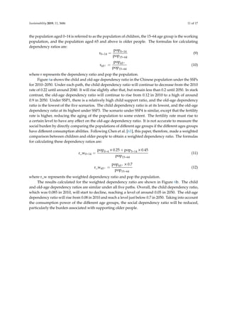 Sustainability 2019, 11, 3686 11 of 17
the population aged 0–14 is referred to as the population of children, the 15–64 age group is the working
population, and the population aged 65 and above is older people. The formulas for calculating
dependency ratios are:
r0−14 =
pop0−14
pop15−64
(9)
r65+ =
pop65+
pop15−64
(10)
where r represents the dependency ratio and pop the population.
Figure 6a shows the child and old-age dependency ratio in the Chinese population under the SSPs
for 2010–2050. Under each path, the child dependency ratio will continue to decrease from the 2010
rate of 0.22 until around 2040. It will rise slightly after that, but remain less than 0.2 until 2050. In stark
contrast, the old-age dependency ratio will continue to rise from 0.12 in 2010 to a high of around
0.9 in 2050. Under SSP1, there is a relatively high child support ratio, and the old-age dependency
ratio is the lowest of the ﬁve scenarios. The child dependency ratio is at its lowest, and the old-age
dependency ratio at its highest under SSP3. The scenario under SSP4 is similar, except that the fertility
rate is higher, reducing the aging of the population to some extent. The fertility rate must rise to
a certain level to have any eﬀect on the old-age dependency ratio. It is not accurate to measure the
social burden by directly comparing the populations of diﬀerent age groups if the diﬀerent ages groups
have diﬀerent consumption abilities. Following Chen et al. [61], this paper, therefore, made a weighted
comparison between children and older people to obtain a weighted dependency ratio. The formulas
for calculating these dependency ratios are:
r_w0−14 =
pop0−4 × 0.25 + pop5−14 × 0.45
pop15−64
(11)
r_w65+ =
pop65+ × 0.7
pop15−64
(12)
where r_w represents the weighted dependency ratio and pop the population.
The results calculated for the weighted dependency ratio are shown in Figure 6b. The child
and old-age dependency ratios are similar under all ﬁve paths. Overall, the child dependency ratio,
which was 0.085 in 2010, will start to decline, reaching a level of around 0.05 in 2050. The old-age
dependency ratio will rise from 0.08 in 2010 and reach a level just below 0.7 in 2050. Taking into account
the consumption power of the diﬀerent age groups, the social dependency ratio will be reduced,
particularly the burden associated with supporting older people.
 