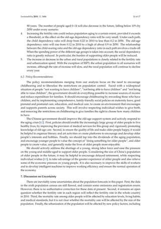 Sustainability 2019, 11, 3686 14 of 17
80 years. The number of people aged 0–14 will also decrease in the future, falling below 10% by
2050 under every scenario.
4. Increasing the fertility rate could reduce population aging to a certain extent, provided it exceeds
a threshold, or the eﬀect on the old-age dependency ratio will be very small. Under each path,
the child dependency ratio will drop from 0.22 in 2010 to less than 0.2 in 2050. The old-age
dependency ratio will rise from 0.12 in 2010 to a high of about 0.9 in 2050. The relationship
between the child-rearing ratio and the old-age dependency ratio in each path involves a trade-oﬀ.
When the spending power of the diﬀerent age groups is taken into account, the social dependency
ratio is greatly reduced. In particular, the burden of supporting older people will be reduced.
5. The increase or decrease in the urban and rural populations is closely related to the fertility rate
and urbanization speed. With the exception of SSP3, the urban population in all scenarios will
increase, although the rate of increase will slow, and the rural population will continue to decline
every year.
6.2. Policy Recommendations
The policy recommendations merging from our analysis focus on the need to encourage
childbearing and to liberalize the restrictions on population control. Faced with a widespread
situation of people “not wanting to have children”, “not being able to have children” and “not being
able to raise children”, the government should do everything possible to increase sources of income
and reduce expenditure for families. It should encourage childbearing by rewarding those who have
children, and by implementing comprehensive, family-friendly social policies on maternity leave, good
prenatal and postnatal care, education, and medical care, to create an environment that encourages
and supports parents across society. This will involve respecting individual wishes to give birth,
and removing the restrictions on childbearing to give families the right to choose how many children
to have.
The Chinese government should improve the old-age support system and actively respond to
the aging crisis [62]. First, policies should enable the increasingly large group of older people to live
healthy lives, by improving the provision of medical services for this group and vigorously promoting
knowledge of old-age care. Second, to ensure the quality of life and make older people happy, it would
be helpful to organize literary and art activities or create platforms to encourage and develop older
people’s interests and hobbies. Finally, we should tap into the dividends of the aging population,
and encourage younger people to value the concept of “doing something for older people”, and older
people to create value, and generally make the lives of older people more enjoyable.
We should actively address the shortage of a young, strong labor force and ease the pressure
on the young and middle-aged to support older people. Considering the size of China’s population
of older people in the future, it may be helpful to encourage delayed retirement, while respecting
individual wishes [63], to take advantage of the greater experience of older people and also relieve
some of the economic pressure on young people. It is also necessary to improve the skills of workers
and to develop intelligent machines to improve working eﬃciency and ensure the normal operation of
the economy.
7. Discussion on Uncertainty
There are inevitably some uncertainties about the population forecasts in this paper. First, the data
in the sixth population census are still ﬂawed, and contain some omissions and registration errors.
However, there is no authoritative correction for these data at present. Second, it remains an open
question whether the fertility rate in each region will reﬂect the fertility rate in the whole country
in 2010. Third, the mortality rate among older people will be aﬀected by education levels, living habits,
and medical standards, but it is not clear whether the mortality rate will be aﬀected by the size of the
population. Finally, the urbanization of the population will be aﬀected by new policy factors, including
 