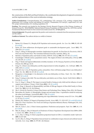 Sustainability 2019, 11, 3686 15 of 17
the construction of the Belt and Road Initiative, the coordinated development of regional economies,
and the implementation of the rural revitalization strategy.
Author Contributions: Conceptualization, F.Z.; methodology, X.D.; resources, C.H.; writing—original draft
preparation, X.D.; writing—review and editing, F.Z. and Q.C.; visualization, X.D. and Q.C.; supervision, A.G. and
F.Z.; project administration, F.Z.; funding acquisition, F.Z.
Funding: This research was funded by the Strategic Priority Research Program of the Chinese Academy of
Sciences (Grant No. XDA19040500), National Natural Science Foundation of China (Grant No. 41571516), and the
Fundamental Research Funds for the Central Universities (Grant No. 2019jbkyjb013).
Acknowledgments: We greatly appreciate the positive and constructive comments from the anonymous reviewers
and the editors.
Conﬂicts of Interest: The authors declare no conﬂict of interest.
References
1. Becker, G.S.; Glaeser, E.L.; Murphy, K.M. Population and economic growth. Am. Econ. Rev. 1999, 89, 145–149.
[CrossRef]
2. Sachs, J.D. From millennium development goals to sustainable development goals. Lancet 2012, 379,
2206–2211. [CrossRef]
3. Fang, C.; Wang, D. Demographic transition: Implications for growth. In China Boom Its Discontents; ANU E
Press and Asia Paciﬁc Press: The Australian National University, Australia, 2005; p. 34.
4. Banister, J. Population policy and trends in China, 1978–83. China Q. 1984, 100, 717–741. [CrossRef]
5. Greenhalgh, S. Missile science, population science: The origins of China’s one-child policy. China Q. 2005,
182, 253–276. [CrossRef]
6. Ping, T. Trends and regional diﬀerentials in fertility transition. In The Changing Population of China; Blackwell:
Oxford, UK, 2000; pp. 22–23.
7. Fong, V.L. China’s one-child policy and the empowerment of urban daughters. Am. Anthropol. 2002, 104,
1098–1109. [CrossRef]
8. Feng, W.; Cai, Y.; Gu, B. Population, policy, and politics: How will history judge China’s one-child policy?
Popul. Dev. Rev. 2013, 38, 115–129. [CrossRef]
9. Bongaarts, J.; Greenhalgh, S. An alternative to the one-child policy in China. Popul. Dev. Rev. 1985, 11,
585–617. [CrossRef]
10. Song, Y. Losing an only child: The one-child policy and elderly care in China. Reprod. Health Matters 2014, 22,
113–124. [CrossRef]
11. Cao, X.; Yang, C.; Wang, D. The impact on mental health of losing an only child and the inﬂuence of social
support and resilience. Omega-J. Death Dying 2018, 1–19. [CrossRef]
12. Xu, J.; Feng, X. Research on Responsibility and Risk of Old-age Support of One-child Family in China.
Popul. Dev. 2012, 18, 2–10. (In Chinese)
13. Mu, G. Rebuild the Population Ecology; China Science and Technology Press: Beijing, China, 2016. (In Chinese)
14. Bencardino, M.; Nesticò, A. Demographic changes and real estate values. A quantitative model for analyzing
the urban-rural linkages. Sustainability 2017, 9, 536. [CrossRef]
15. Koeniger, W.; Leonardi, M. Capital deepening and wage diﬀerentials: Germany versus US. Econ. Policy 2007,
22, 72–116. [CrossRef]
16. Ehrlich, P.R.; Holdren, J.P. Impact of Population Growth. Science 1971, 171, 1212–1217. [CrossRef] [PubMed]
17. Riley, N.E. China’s Population: New Trends and Challenges; Population Reference Bureau: Washington, DC, USA,
2004; Volume 59.
18. Men, K.; Guan, L.; Jia, L. China’s future population: Predictions and prospects. Popul. Rev. 2005, 44, 1–10.
[CrossRef]
19. Men, K.; Jiang, L.; Zhu, H. Research on Prediction of China’s Population Development from 2008 to 2050.
J. Sustain. Dev. 2008, 1, 55–62. [CrossRef]
20. Lu, C.; Hao, Y.; Wang, X. China’s population projections based on GM (1, 1) metabolic model. Kybernetes
2009, 38, 417–425.
21. Lai, H.; Zhu, G.; Dong, P. Population forecast based on combination of gray forecast and artiﬁcial neural
networks. Econ. Geogr. 2004, 24, 197–201. (In Chinese)
 
