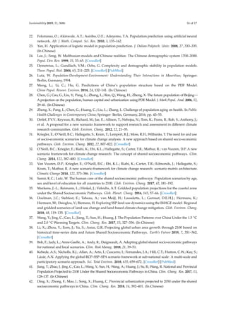 Sustainability 2019, 11, 3686 16 of 17
22. Folorunso, O.; Akinwale, A.T.; Asiribo, O.E.; Adeyemo, T.A. Population prediction using artiﬁcial neural
network. Afr. J. Math. Comput. Sci. Res. 2010, 3, 155–162.
23. Yan, H. Application of logistic model in population prediction. J. Dalian Polytech. Univ. 2008, 27, 333–335.
(In Chinese)
24. Lee, J.; Feng, W. Malthusian models and Chinese realities: The Chinese demographic system 1700–2000.
Popul. Dev. Rev. 1999, 25, 33–65. [CrossRef]
25. Demetrius, L.; Gundlach, V.M.; Ochs, G. Complexity and demographic stability in population models.
Theor. Popul. Biol. 2004, 65, 211–225. [CrossRef] [PubMed]
26. Lutz, W. Population-Development-Environment: Understanding Their Interactions in Mauritius; Springer:
Berlin, Germany, 1994.
27. Meng, L.; Li, C.; Hu, G. Predictions of China’s population structure based on the PDF Model.
China Popul. Resour. Environ. 2014, 24, 132–141. (In Chinese)
28. Chen, G.; Cao, G.; Liu, Y.; Pang, L.; Zhang, L.; Ren, Q.; Wang, H.; Zheng, X. The future population of Beijing—
A projection on the population, human capital and urbanization using PDE Model. J. Mark Popul. Anal. 2006, 12,
29–41. (In Chinese)
29. Zheng, X.; Pang, L.; Chen, G.; Huang, C.; Liu, L.; Zhang, L. Challenge of population aging on health. In Public
Health Challenges in Contemporary China; Springer: Berlin, Germany, 2016; pp. 43–53.
30. Detlef, P.V.V.; Keywan, R.; Richard, M.; Jae, E.; Allison, T.; Nebojsa, N.; Tom, K.; Frans, B.; Rob, S.; Anthony, J.;
et al. A proposal for a new scenario framework to support research and assessment in diﬀerent climate
research communities. Glob. Environ. Chang. 2012, 22, 21–35.
31. Kriegler, E.; O’Neill, B.C.; Hallegatte, S.; Kram, T.; Lempert, R.J.; Moss, R.H.; Wilbanks, T. The need for and use
of socio-economic scenarios for climate change analysis: A new approach based on shared socio-economic
pathways. Glob. Environ. Chang. 2012, 22, 807–822. [CrossRef]
32. O’Neill, B.C.; Kriegler, E.; Riahi, K.; Ebi, K.L.; Hallegatte, S.; Carter, T.R.; Mathur, R.; van Vuuren, D.P. A new
scenario framework for climate change research: The concept of shared socioeconomic pathways. Clim.
Chang. 2014, 122, 387–400. [CrossRef]
33. Van Vuuren, D.P.; Kriegler, E.; O’Neill, B.C.; Ebi, K.L.; Riahi, K.; Carter, T.R.; Edmonds, J.; Hallegatte, S.;
Kram, T.; Mathur, R. A new scenario framework for climate change research: scenario matrix architecture.
Climatic Change 2014, 122, 373–386. [CrossRef]
34. Samir, K.C.; Lutz, W. The human core of the shared socioeconomic pathways: Population scenarios by age,
sex and level of education for all countries to 2100. Glob. Environ. Chang. 2017, 42, 181–192.
35. Merkens, J.-L.; Reimann, L.; Hinkel, J.; Vafeidis, A.T. Gridded population projections for the coastal zone
under the Shared Socioeconomic Pathways. Glob. Planet. Chang. 2016, 145, 57–66. [CrossRef]
36. Doelman, J.C.; Stehfest, E.; Tabeau, A.; van Meijl, H.; Lassaletta, L.; Gernaat, D.E.H.J.; Hermans, K.;
Harmsen, M.; Daioglou, V.; Biemans, H. Exploring SSP land-use dynamics using the IMAGE model: Regional
and gridded scenarios of land-use change and land-based climate change mitigation. Glob. Environ. Chang.
2018, 48, 119–135. [CrossRef]
37. Wang, Y.; Jing, C.; Cao, L.; Jiang, T.; Sun, H.; Huang, J. The Population Patterns over China Under the 1.5 ◦C
and 2.0 ◦C Warming Targets. Clim. Chang. Res. 2017, 13, 327–336. (In Chinese)
38. Li, X.; Zhou, Y.; Eom, J.; Yu, S.; Asrar, G.R. Projecting global urban area growth through 2100 based on
historical time-series data and future Shared Socioeconomic Pathways. Earth’s Future 2019, 7, 351–362.
[CrossRef]
39. Bob, F.; Judy, L.; Anne-Gaelle, A.; Andy, R.; Daigneault, A. Adapting global shared socio-economic pathways
for national and local scenarios. Clim. Risk Manag. 2018, 21, 39–51.
40. Kebede, A.S.; Nicholls, R.J.; Allan, A.; Arto, I.; Cazcarro, I.; Fernandes, J.A.; Hill, C.T.; Hutton, C.W.; Kay, S.;
Lázár, A.N. Applying the global RCP–SSP–SPA scenario framework at sub-national scale: A multi-scale and
participatory scenario approach. Sci. Total Environ. 2018, 635, 659–672. [CrossRef] [PubMed]
41. Jiang, T.; Zhao, J.; Jing, C.; Cao, L.; Wang, Y.; Sun, H.; Wang, A.; Huang, J.; Su, B.; Wang, R. National and Provincial
Population Projected to 2100 Under the Shared Socioeconomic Pathways in China. Clim. Chang. Res. 2017, 13,
128–137. (In Chinese)
42. Ding, X.; Zhong, F.; Mao, J.; Song, X.; Huang, C. Provincial urbanization projected to 2050 under the shared
socioeconomic pathways in China. Clim. Chang. Res. 2018, 14, 392–401. (In Chinese)
 