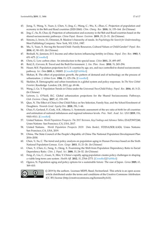 Sustainability 2019, 11, 3686 17 of 17
43. Jiang, T.; Wang, Y.; Yuan, J.; Chen, Y.; Jing, C.; Wang, C.; Wu, X.; Zhao, C. Projection of population and
economy in the Belt and Road countries (2020-2060). Clim. Chang. Res. 2018, 14, 155–164. (In Chinese)
44. Jing, C.; Su, B.; Chao, Q. Projection of urbanization and economy in the‘Belt and Road’countries based on the
shared socioeconomic pathways. China Popul. Resour. Environ. 2019, 29, 21–31. (In Chinese)
45. Simons, J.; Irwin, D.; Drinnien, B. Maslow’s hierarchy of needs. In Psychology-the Search for Understanding;
West Publishing Company: New York, NY, USA, 1987.
46. Mu, Y.; Yuan, X. Having the Second Child: Family Resources, Cultural Values or Child Gender? Popul. Res.
2018, 42, 90–103. (In Chinese)
47. Birdsall, N.; Jamison, D.T. Income and other factors inﬂuencing fertility in China. Popul. Dev. Rev. 1983, 9,
651–675. [CrossRef]
48. Chris, G. Low carbon cities: An introduction to the special issue. Cities 2011, 28, 495–497.
49. Reid, E.; Cervero, R. Travel and the Built Environment. J. Am. Plan. Assoc. 2010, 76, 265–294.
50. Hauer, M.E. Population projections for U.S. counties by age, sex, and race controlled to shared socioeconomic
pathway. Sci. Data 2019, 6, 190005. [CrossRef] [PubMed]
51. Mohan, R. The eﬀect of population growth, the pattern of demand and of technology on the process of
urbanization. J. Urban Econ. 1984, 15, 125–156. [CrossRef]
52. Skeldon, R. Demographic and urban transitions in a global system and policy responses. In The New Global
Frontier; Routledge: London, UK, 2012; pp. 69–86.
53. Wang, J.; Ge, Y. Population Trends in China under the Universal Two-Child Policy. Popul. Res. 2016, 40, 3–21.
(In Chinese)
54. Leiwen, J.; O’Neill, B.C. Global urbanization projections for the Shared Socioeconomic Pathways.
Glob. Environ. Chang. 2017, 42, 193–199.
55. Qian, N. The Eﬀect of China’s One Child Policy on Sex Selection, Family Size, and the School Enrolment of
Daughters. Towards Gend. Equity Dev. 2018, 296, 1–44.
56. Chao, F.; Gerland, P.; Cook, A.R.; Alkema, L. Systematic assessment of the sex ratio at birth for all countries
and estimation of national imbalances and regional reference levels. Proc. Natl. Acad. Sci. USA 2019, 116,
9303–9311. [CrossRef]
57. United Nations. World Population Prospects: The 2017 Revision, Key Findings and Advance Tables; ESA/P/WP/248;
Unies Nations: San Francisco, CA, USA, 2017.
58. United Nations. World Population Prospects 2019: Data Booket; ST/ESA/SER.A/424; Unies Nations:
San Francisco, CA, USA, 2019.
59. China, The State Council of the People’s Republic of China The National Population Development Plan
2016–2030.
60. Chen, Y.; Su, C. The trend and policy analysis on population aging in Hunan Province based on the Sixth
National Population Census. Econ. Geogr. 2013, 33, 21–26. (In Chinese)
61. Chen, T.; Chen, G.; Song, X.; Deng, X. Examining the Shift from Population Dependency Ratio to Social
Dependency Ratio. Chin. J. Popul. Sci. 2008, 33, 24–32. (In Chinese)
62. Feng, Z.; Liu, C.; Guan, X.; Mor, V. China’s rapidly aging population creates policy challenges in shaping
a viable long-term care system. Health Aﬀ. 2012, 31, 2764–2773. [CrossRef] [PubMed]
63. Ogawa, N. Population aging and policy options for a sustainable future: The case of Japan. Genus 2005, 61,
369–410.
© 2019 by the authors. Licensee MDPI, Basel, Switzerland. This article is an open access
article distributed under the terms and conditions of the Creative Commons Attribution
(CC BY) license (http://creativecommons.org/licenses/by/4.0/).
 