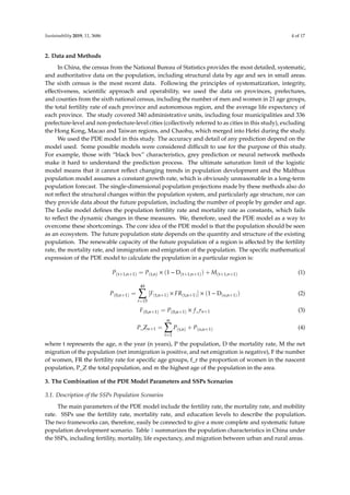 Sustainability 2019, 11, 3686 4 of 17
2. Data and Methods
In China, the census from the National Bureau of Statistics provides the most detailed, systematic,
and authoritative data on the population, including structural data by age and sex in small areas.
The sixth census is the most recent data. Following the principles of systematization, integrity,
eﬀectiveness, scientiﬁc approach and operability, we used the data on provinces, prefectures,
and counties from the sixth national census, including the number of men and women in 21 age groups,
the total fertility rate of each province and autonomous region, and the average life expectancy of
each province. The study covered 340 administrative units, including four municipalities and 336
prefecture-level and non-prefecture-level cities (collectively referred to as cities in this study), excluding
the Hong Kong, Macao and Taiwan regions, and Chaohu, which merged into Hefei during the study.
We used the PDE model in this study. The accuracy and detail of any prediction depend on the
model used. Some possible models were considered diﬃcult to use for the purpose of this study.
For example, those with “black box” characteristics, grey prediction or neural network methods
make it hard to understand the prediction process. The ultimate saturation limit of the logistic
model means that it cannot reﬂect changing trends in population development and the Malthus
population model assumes a constant growth rate, which is obviously unreasonable in a long-term
population forecast. The single-dimensional population projections made by these methods also do
not reﬂect the structural changes within the population system, and particularly age structure, nor can
they provide data about the future population, including the number of people by gender and age.
The Leslie model deﬁnes the population fertility rate and mortality rate as constants, which fails
to reﬂect the dynamic changes in these measures. We, therefore, used the PDE model as a way to
overcome these shortcomings. The core idea of the PDE model is that the population should be seen
as an ecosystem. The future population state depends on the quantity and structure of the existing
population. The renewable capacity of the future population of a region is aﬀected by the fertility
rate, the mortality rate, and immigration and emigration of the population. The speciﬁc mathematical
expression of the PDE model to calculate the population in a particular region is:
P(t+1,n+1) = P(t,n) × (1 − D(t+1,n+1)) + M(t+1,n+1) (1)
P(0,n+1) =
49
t=15
[F(t,n+1) × FR(t,n+1)] × (1 − D(o,n+1)) (2)
F(0,n+1) = P(0,n+1) × f_rn+1 (3)
P_Zn+1 =
m
t=1
P(t,n) + P(o,n+1) (4)
where t represents the age, n the year (n years), P the population, D the mortality rate, M the net
migration of the population (net immigration is positive, and net emigration is negative), F the number
of women, FR the fertility rate for speciﬁc age groups, f_r the proportion of women in the nascent
population, P_Z the total population, and m the highest age of the population in the area.
3. The Combination of the PDE Model Parameters and SSPs Scenarios
3.1. Description of the SSPs Population Scenarios
The main parameters of the PDE model include the fertility rate, the mortality rate, and mobility
rate. SSPs use the fertility rate, mortality rate, and education levels to describe the population.
The two frameworks can, therefore, easily be connected to give a more complete and systematic future
population development scenario. Table 1 summarizes the population characteristics in China under
the SSPs, including fertility, mortality, life expectancy, and migration between urban and rural areas.
 