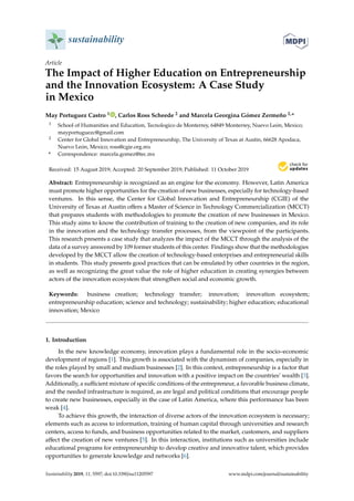 sustainability
Article
The Impact of Higher Education on Entrepreneurship
and the Innovation Ecosystem: A Case Study
in Mexico
May Portuguez Castro 1 , Carlos Ross Scheede 2 and Marcela Georgina Gómez Zermeño 2,*
1 School of Humanities and Education, Tecnologico de Monterrey, 64849 Monterrey, Nuevo León, Mexico;
mayportuguezc@gmail.com
2 Center for Global Innovation and Entrepreneurship, The University of Texas at Austin, 66628 Apodaca,
Nuevo León, Mexico; ross@cgie.org.mx
* Correspondence: marcela.gomez@tec.mx
Received: 15 August 2019; Accepted: 20 September 2019; Published: 11 October 2019
Abstract: Entrepreneurship is recognized as an engine for the economy. However, Latin America
must promote higher opportunities for the creation of new businesses, especially for technology-based
ventures. In this sense, the Center for Global Innovation and Entrepreneurship (CGIE) of the
University of Texas at Austin oﬀers a Master of Science in Technology Commercialization (MCCT)
that prepares students with methodologies to promote the creation of new businesses in Mexico.
This study aims to know the contribution of training to the creation of new companies, and its role
in the innovation and the technology transfer processes, from the viewpoint of the participants.
This research presents a case study that analyzes the impact of the MCCT through the analysis of the
data of a survey answered by 109 former students of this center. Findings show that the methodologies
developed by the MCCT allow the creation of technology-based enterprises and entrepreneurial skills
in students. This study presents good practices that can be emulated by other countries in the region,
as well as recognizing the great value the role of higher education in creating synergies between
actors of the innovation ecosystem that strengthen social and economic growth.
Keywords: business creation; technology transfer; innovation; innovation ecosystem;
entrepreneurship education; science and technology; sustainability; higher education; educational
innovation; Mexico
1. Introduction
In the new knowledge economy, innovation plays a fundamental role in the socio–economic
development of regions [1]. This growth is associated with the dynamism of companies, especially in
the roles played by small and medium businesses [2]. In this context, entrepreneurship is a factor that
favors the search for opportunities and innovation with a positive impact on the countries’ wealth [3].
Additionally, a suﬃcient mixture of speciﬁc conditions of the entrepreneur, a favorable business climate,
and the needed infrastructure is required, as are legal and political conditions that encourage people
to create new businesses, especially in the case of Latin America, where this performance has been
weak [4].
To achieve this growth, the interaction of diverse actors of the innovation ecosystem is necessary;
elements such as access to information, training of human capital through universities and research
centers, access to funds, and business opportunities related to the market, customers, and suppliers
aﬀect the creation of new ventures [5]. In this interaction, institutions such as universities include
educational programs for entrepreneurship to develop creative and innovative talent, which provides
opportunities to generate knowledge and networks [6].
Sustainability 2019, 11, 5597; doi:10.3390/su11205597 www.mdpi.com/journal/sustainability
 