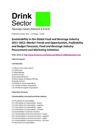 Published October 2011 – 153 Pages - £1280


Sustainability in the Global Food and Beverage Industry
2011–2012: Market Trends and Opportunities, Profitability
and Budget Forecasts, Food and Beverage Industry
Procurement and Marketing Initiatives
Order online at: http://www.drinksector.com/basket.asp?idReport=578&basketAction=auto

Table of Contents

1 Introduction

1.1 What is this report about?
1.2 Definitions
1.3 Methodology
1) Online Survey
2) Secondary Research
3) Data Analysis and Report Writing
4) Quality Control
1.4 Profile of survey respondents
1.4.1 Profile of buyer respondents
1.4.2 Profile of supplier respondents

2 Executive Summary

3 Sustainability in the food and drinks Industry

3.1 Perception of sustainability
3.1.1 Perception of sustainability - buyers
3.1.2 Perception of sustainability - suppliers
3.1.3 Perception of sustainability - region
3.1.4 Perception of sustainability - turnover
3.2 Sustainability in business functions
3.2.1 Sustainability in business functions - buyers
3.2.2 Sustainability in business functions - suppliers
3.2.3 Sustainability in business functions - region
3.2.4 Sustainability in business functions - turnover
3.3 Key drivers of sustainability
 