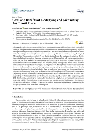 sustainability
Concept Paper
Costs and Benefits of Electrifying and Automating
Bus Transit Fleets
Neil Quarles 1 , Kara M. Kockelman 1,* and Moataz Mohamed 2
1 Department of Civil, Architectural and Environmental Engineering, The University of Texas at Austin—6.9 E.
Cockrell Jr. Hall, Austin, TX 78712-1076, USA; neilquarles@utexas.edu
2 Department of Civil Engineering, McMaster University JHE 301, Hamilton, ON L8S 4L7, Canada;
mmohame@mcmaster.ca
* Correspondence: kkockelm@mail.utexas.edu; Tel.: +512-471-0210; Fax: +512-475-8744
Received: 18 February 2020; Accepted: 9 May 2020; Published: 13 May 2020


Abstract: Diesel-powered, human-driven buses currently dominate public transit options in most U.S.
cities, yet they produce health, environmental, and cost concerns. Emerging technologies may improve
fleet operations by cost-effectively reducing emissions. This study analyzes both battery-electric buses
and self-driving (autonomous) buses from both cost and qualitative perspectives, using the Capital
Metropolitan Transportation Authority’s bus fleet in Austin, Texas. The study predicts battery-electric
buses, including the required charging infrastructure, will become lifecycle cost-competitive in or
before the year 2030 at existing U.S. fuel prices ($2.00/gallon), with the specific year depending on the
actual rate of cost decline and the diesel bus purchase prices. Rising diesel prices would result in
immediate cost savings before reaching $3.30 per gallon. Self-driving buses will reduce or eliminate
the need for human drivers, one of the highest current operating costs of transit agencies. Finally,
this study develops adoption schedules for these technologies. Recognizing bus lifespans and driver
contracts, and assuming battery-electric bus adoption beginning in year-2020, cumulative break-even
(neglecting extrinsic benefits, such as respiratory health) occurs somewhere between 2030 and 2037
depending on the rate of battery cost decline and diesel-bus purchase prices. This range changes to
2028 if self-driving technology is available for simultaneous adoption on new electric bus purchases
beginning in 2020. The results inform fleet operators and manufacturers of the budgetary implications
of converting a bus fleet to electric power, and what cost parameters allow electric buses to provide
budgetary benefits over their diesel counterparts.
Keywords: self-driving bus; electric bus; transit costs; benefits of automation; benefits of electrification
1. Introduction
Transportation is on the cusp of technological shifts, with fully autonomous technology moving
closer to reality and alternative power sources experiencing technological advancement that is pushing
them to challenge the status quo. Travel in the U.S. is dominated by personal automobiles, comprising
83% of U.S. passenger trips, with limited use of all other modes [1]. Automobile dependence has
resulted in sprawling development, significant traffic congestion, and limited public transportation
options. Like many American cities, especially those in the south, Austin, Texas offers few rail travel
options, with fixed-route buses accounting for 93% of the city’s public transit trips [2]. Reliance on
diesel-powered transit buses for most of Austin’s public transportation adds to the emissions produced
on the region’s roadways and it limits the ability of Capital Metro and other transit agencies to broadly
serve Austin’s population. As a result, emerging technologies to reduce emissions and costs, and to
attract more travelers to improved transit services should be considered.
Sustainability 2020, 12, 3977; doi:10.3390/su12103977 www.mdpi.com/journal/sustainability
 