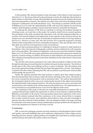 Sustainability 2020, 12, 4063 12 of 15
In this research, CBL allowed students to take advantage of their desires to ﬁnd meaning in
education [32,33]. The process followed by the participants to resolve the challenges allowed them to
deﬁne solutions in their ﬁelds of study, which beneﬁted the research because the students delved into
topics that impacted the community. The students were able to learn more about developing solution
proposals in collaborative and multi-disciplinary ways. This ﬁnding is consistent with the results
of Rådberg et al. [32], where the implementation of CBL with university students favored solving
complex, multi-disciplinary problems, and provoked their interest in sustainable development.
In analyzing the elements of CBL that can contribute to solving local problems through an
e-learning course, we found that, in this project, the students started from an essential question.
The participants of the study considered the importance of the role that entrepreneurship has on
economic and social development and employment. In the responses in the discussion forums, the
students were very interested in the topic of sustainable development and how to develop initiatives
that favor it. However, in some cases, they did not know how to generate proposals to develop
initiatives that would address barriers to sustainable development. They also did they know what
their skills were and how to leverage them to create new businesses.
The next step was the presentation of a challenge for students to analyze to create solutions to
the problems. They each chose the challenge they wanted to confront collaboratively with classmates
from various disciplines. This element of collaborative work has previously been studied by Fidalgo
Blanco et al. [35], where CBL encouraged collaboration and communication among team members to
generate a common strategy. In addition, the features of online platforms and communication tools
allow ubiquitous learning that promotes interactions, ﬂexibility, and the achievement of educational
objectives [7,12].
The activities and resources proposed in the course allowed students to reﬂect on their ideas
through brainstorming and researching data for problem-solving to develop a proposal. They followed
another step of CBL, where each challenge can have a variety of solutions. Also, the students used
previously acquired knowledge that they had developed throughout their curricula. This ﬁnding is
consistent with other studies indicating that CBL calls on students to put their prior technical skills
and knowledge into practice [45].
Finally, the students presented their ﬁnal products in pitches about their solution projects.
They documented their ideas in forums, online documents, and blogs in the course. The teacher of
the course evaluated the documentation with an assessment rubric. The analysis determined that
the most popular elements of the course were conducting the research on the subject and presenting
the expected beneﬁts of the proposed solutions. The items having the lower scores were teamwork,
communication, and validation of the solution proposal with potential users. The implementation in a
real environment was not possible because it was not in the objective of the course.
The contribution of this study to education for sustainable development is to present CBL as
a proposal that provides students the opportunity to reﬂect on local, national, or global problems.
Reﬂection was possible via the activity of having students discuss their experiences in the course.
Most of the students expressed that their experiences in the course allowed them to recognize
how to make a proﬁt for society. Such reﬂections allowed them to delve into their knowledge to
generate innovative solutions to these problems. Also, the ubiquitous ability to leverage e-learning
for interactions and communication among multidisciplinary groups facilitates the development of
transversal competencies in students in university curricula.
5. Conclusions
CBL, as innovative pedagogy, presents university students in multi-disciplinary ﬁelds of study
with speciﬁc, real-world challenges that can be addressed collaboratively in their college courses.
Presenting real local, national, or global problems can strengthen their motivations to conduct research
and ﬁnd solutions that address the realities of their environments.
 