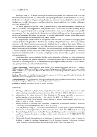 Sustainability 2020, 12, 4063 13 of 15
The application of CBL takes advantage of the e-learning mode and communication tools that
facilitate collaborative work and interactions among the participants at diﬀerent times and places.
It oﬀers the opportunity to integrate various ﬂexible and inexpensive technological tools into students’
studies, and provides the resources and the content that guide students to resolving the challenges
they have selected [46].
For future applications, we see a need to plan the activity time better and extend the time to be
able to validate the solution proposals with possible users. The students indicated that they do not
know how to generate proposals to develop initiatives that would address challenges to sustainable
development. They also stated that they do not know what their skills are and how to leverage them to
create new businesses. Therefore, it is necessary to provide students with training within their careers
so that they can access this knowledge while taking courses.
We propose that other courses be designed so that students can continue developing their
solution projects with prototypes that they can validate with potential users. They can establish
synergies with other institutions or companies that help them to achieve their goals. Within an
entrepreneurship ecosystem, educators can guide students and support the incubation or acceleration
of their entrepreneurial businesses. Although a single course can help develop speciﬁc competencies,
a broader program is more conducive for the integral development of sustainability [47]. Also, we
recommend further research be conducted using larger sample sizes in order to gather and analyze
data quantitatively.
Limitations of the research included that the results obtained were limited to a small study group
that did not represent the general population. However, elements of CBL studied herein could be
replicated in e-learning courses as an active methodology that promotes the solutions to local, national,
and global problems, as well as in other contexts.
Author Contributions: Conceptualization, M.P.C. and M.G.G.Z.; methodology, M.P.C. and M.G.G.Z.; software,
M.P.C.; validation, M.P.C. and M.G.G.Z.; writing—original draft preparation, M.P.C.; writing—review and editing,
M.P.C. and M.G.G.Z.; supervision, M.G.G.Z. All authors have read and agreed to the published version of
the manuscript.
Funding: The authors would like to acknowledge the support of the Novus grant, TecLabs, Tecnologico de
Monterrey, Mexico, in the production of this work.
Acknowledgments: The authors would like to acknowledge the ﬁnancial and technical support of Writing Lab,
TecLabs, Tecnologico de Monterrey, Mexico, in the production of this work.
Conﬂicts of Interest: The authors declare no conﬂict of interest.
References
1. Khaddage, F.; Christensen, R.; Lai, W.; Knezek, G.; Norris, C.; Soloway, E. A model-driven framework to
address challenges in a mobile learning environment. Educ. Inf. Technol. 2015, 20, 625–640. [CrossRef]
2. Vázquez-Cano, E.; López Meneses, E.; Jaén Martínez, A. The group e-portfolio to improve the
teaching-learning process at university. J. e-Learn. Knowl. Soc. 2017, 13, 65–76. [CrossRef]
3. Ozuorcun, N.C.; Tabak, F. Is M-learning versus E-learning, or are they supporting each other? Proc. Soc.
Behav. Sci. 2012, 46, 299–305. [CrossRef]
4. Barrero Fernández, B. Estudios sobre propuestas y experiencias de innovación educativa. Revista de
Currículum y Formación del Profesorado 2018, 22, 1–10. [CrossRef]
5. Huss, J.A.; Sela, O.; Eastep, S. A case study of online instructors and their quest for greater interactivity in
their courses: Overcoming the distance in distance education. Aust. J. Teach. Educ. 2015, 40, 72–86. [CrossRef]
6. Racovita-Szilagyi, L.; Carbonero Muñoz, D.; Diaconu, M. Challenges and opportunities to eLearning in
social work education: Perspectives from Spain and the United States. Eur. J. Soc. Work 2018, 21, 836–849.
[CrossRef]
7. Alemán de la Garza, L.; Gómez Zermeño, M.; Mochizuki, Y.; Bruillard, E.; Anichini, A.; Antal, P.; Beaune, A.;
Bruillard, E.; Burke, D.; Henrique Cacique Braga, P.; et al. Rethinking Pedagogy. Exploring the Potential of
Digital Technology in Achieving Quality Education; UNESCO MGIEP: New Delhi, India, 2019.
 