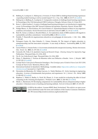 Sustainability 2020, 12, 4063 15 of 15
32. Rådberg, K.; Lundqvist, U.; Malmqvist, J.; Svensson, O. From CDIO to challenge-based learning experiences
–expanding student learning as well as societal impact? Eur. J. Eng. Educ. 2020, 45, 22–37. [CrossRef]
33. Malmqvist, J.; Rådberg, K.; Lundqvist, U. Comparative analysis of challenge-based learning experiences.
In Proceedings of the 11th International CDIO Conference, Chengdu, Sichuan, China, 8–11 June 2015.
34. Rowe, C.; Klein-Gardner, S. A study of challenge-based learning techniques in an introduction to engineering
course. In Proceedings of the 2007 Annual Conference & Exposition, Honolulu, Hawaii, 24 June 2007.
35. Fidalgo Blanco, A.; Sein-Echaluce, M.; García Peñalvo, F. Aprendizaje Basado en Retos en una asignatura
académica universitaria. Revista Iberoamericana de Informática Educativa 2017, 25, 1–8. [CrossRef]
36. Buil, M.; Aznar, J.; Galiana, J.; Rocafort-Marco, A. An explanatory study of MBA students with regards to
sustainability and ethics commitment. Sustainability 2016, 8, 280. [CrossRef]
37. Penttilä, T. Desarrollo de organizaciones educativas con pedagogía de innovación. J. Adv. Educ. 2016,
2, 259–267.
38. Portuguez Castro, M.; Ross Scheede, C.; Gómez Zermeño, M. The impact of higher education in
entrepreneurship and the innovation ecosystem: A case study in Mexico. Sustainability 2019, 20, 5597.
[CrossRef]
39. García-Peñalvo, F.; Seoane Pardo, A. Una revisión actualizada del concepto de eLearning. Décimo Aniversario.
Educ. Knowl. Soc. 2015, 16, 119–144. [CrossRef]
40. Creswell, J.W.; Poth, C.N. Qualitative Inquiry and Research Design. Choosing Among Five Approaches; Sage
Publications: Thousand Oaks, CA, USA, 2018.
41. Yin, R. Case Study Research; Sage: Thousand Oaks, CA, USA, 2009.
42. Otzen, T.; Manterola, C. Técnicas de Muestreo sobre una Población a Estudio. Intern. J. Morphol. 2017,
35, 227–232. [CrossRef]
43. Consejo Nuevo León para la Planeación Estratégica. Plan Estratégico para el Estado de Nuevo León 2015–2030;
Consejo de Nuevo León: Monterrey, Mexico, 2016.
44. International Institute for Qualitative Methodology. Available online: https://sites.ualberta.ca/~{}iiqm/pdfs/
introduccion.pdf (accessed on 1 April 2020).
45. Hernández-de-Menéndez, M.; Vallejo Guevara, A.; Tudón Martínez, J.C. Active learning in engineering
education. A review of fundamentals, best practices, and experiences. Int. J. Interact. Des. Manuf. 2019,
13, 909–922. [CrossRef]
46. Rajabion, L.; Wakil, K.; Badfar, A.; Nazif, M.; Ehsani, A. A new model for evaluating the eﬀect of cloud
computing on the e-learning development. J. Workplace Learn. 2019, 31, 324–344. [CrossRef]
47. Mindt, L.; Rieckmann, M. Developing competencies for sustainability-driven entrepreneurship in higher
education: A literature review of teaching and learning methods. Teoría de la Educación 2017, 29, 129–159.
© 2020 by the authors. Licensee MDPI, Basel, Switzerland. This article is an open access
article distributed under the terms and conditions of the Creative Commons Attribution
(CC BY) license (http://creativecommons.org/licenses/by/4.0/).
 