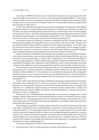 Sustainability 2020, 12, 4063 2 of 15
According to UNESCO [14], education for sustainable development aims to give people the skills
and knowledge to ﬁnd solutions to economic, social, and environmental problems. It encourages
students to reﬂect on excess consumption, poverty, the stimulation of solidarity and cooperation, and to
recognize that current economic development trends are not sustainable; therefore, programs that
promote these are required [15].
In 2015, the international community proposed the Sustainable Development Goals (SDGs),
including 17 objectives and 169 challenges that proposed to eradicate poverty by the year 2030 [16].
To achieve the goals of the 2030 agenda, citizens must have a world economy that is environmentally
sustainable and inclusive. Therefore, lifelong learning and education should prepare citizens to develop
the skills that make production and consumption sustainable [13,17]. A better-educated workforce
will nurture inclusive economic growth and a focus on human well-being [18].
According to Alcalá and Gutiérrez [19], interest in sustainable education focuses on students and
the innovative pedagogies that bring them closer to social reality and its main conﬂicts. The goal is for
the students to better understand the environments of their intended professions. A university must
be a driving force that trains students to remain aware of sustainability and the changes it implies.
Therefore, it is a priority in education to work on values that lead to reﬂection and critical thinking,
and to integrate the themes of sustainability into the contents of subject materials [19].
Takala and Korhonen-Yrjonheikki [20] deﬁned the main competencies for sustainable development
to be holistic understanding, communication, collaborative skills, critical thinking, reﬂection, creativity,
innovation, and entrepreneurship. To achieve these competencies, one must keep sustainability in
mind as an ongoing process. Teachers should encourage their students to understand their roles in
sustainable development and collaborate in multi-disciplinary ways to share knowledge. Curricular
content must be integrated, teacher training promoted, and there must be public funds for research.
Environmental, social, and economic changes make the issue of sustainable development more
pressing than ever. However, training in universities remains technocratic and does not promote
reﬂection on these problems [21]. Also, education for sustainable development is still not integrated
into the programs, so most courses do not raise concerns about this issue [20]. The development of
active pedagogical activities that help strengthen the vision of education in this society thus become a
challenge [22–25].
In this context, educational innovation contributes to the design and presentation of programs
that address these challenges [26,27]. However, for there to be educational innovation, we must
introduce new technological tools that are used correctly and appropriated to the various actors that
need them [2]. Additionally, digital learning environments must be created where a student can
contribute directly to improvements, experiments, and shared experiences. All these actions occur
through new forms of teaching [28].
Along these lines, Challenge-Based Learning (CBL) is an innovative pedagogy that actively
engages students in relevant real-world problems that exist in their environments and that require
a solution [29,30]. This pedagogy has its roots in experiential learning. It incorporates the use of
technology, teamwork, self-directed learning, and solutions to real problems that extend from the
classroom to the community [31].
This pedagogical approach leverages students’ interests to give practical meaning to education.
It develops competencies such as multidisciplinary teamwork, decision-making, leadership, and
communication [32,33]. The challenge consists of an activity or situation that involves sincere eﬀort
from the student and triggers him/her to obtain new knowledge through the proposal of a concrete
solution [34]. Content is presented that builds on students’ previous knowledge, and is structured
so that feedback can occur between students and instructors [30]. Therefore, the involvement of
students in the creation of knowledge, both individually and cooperatively, is considered an essential
characteristic of active methodologies [35].
According to Edutrends [30], CBL consists of the following elements:
• The general idea: There is a topic presented to students with importance to society.
 