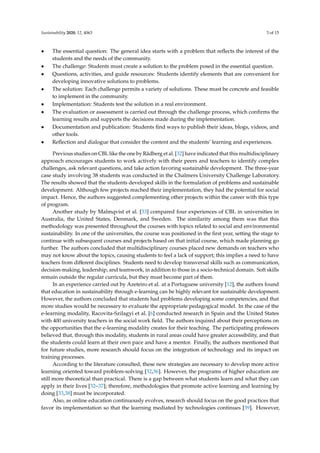 Sustainability 2020, 12, 4063 3 of 15
• The essential question: The general idea starts with a problem that reﬂects the interest of the
students and the needs of the community.
• The challenge: Students must create a solution to the problem posed in the essential question.
• Questions, activities, and guide resources: Students identify elements that are convenient for
developing innovative solutions to problems.
• The solution: Each challenge permits a variety of solutions. These must be concrete and feasible
to implement in the community.
• Implementation: Students test the solution in a real environment.
• The evaluation or assessment is carried out through the challenge process, which conﬁrms the
learning results and supports the decisions made during the implementation.
• Documentation and publication: Students ﬁnd ways to publish their ideas, blogs, videos, and
other tools.
• Reﬂection and dialogue that consider the content and the students’ learning and experiences.
Previous studies on CBL like the one by Rådberg et al. [32] have indicated that this multidisciplinary
approach encourages students to work actively with their peers and teachers to identify complex
challenges, ask relevant questions, and take action favoring sustainable development. The three-year
case study involving 38 students was conducted in the Chalmers University Challenge Laboratory.
The results showed that the students developed skills in the formulation of problems and sustainable
development. Although few projects reached their implementation, they had the potential for social
impact. Hence, the authors suggested complementing other projects within the career with this type
of program.
Another study by Malmqvist et al. [33] compared four experiences of CBL in universities in
Australia, the United States, Denmark, and Sweden. The similarity among them was that this
methodology was presented throughout the courses with topics related to social and environmental
sustainability. In one of the universities, the course was positioned in the ﬁrst year, setting the stage to
continue with subsequent courses and projects based on that initial course, which made planning go
further. The authors concluded that multidisciplinary courses placed new demands on teachers who
may not know about the topics, causing students to feel a lack of support; this implies a need to have
teachers from diﬀerent disciplines. Students need to develop transversal skills such as communication,
decision-making, leadership, and teamwork, in addition to those in a socio-technical domain. Soft skills
remain outside the regular curricula, but they must become part of them.
In an experience carried out by Azeteiro et al. at a Portuguese university [12], the authors found
that education in sustainability through e-learning can be highly relevant for sustainable development.
However, the authors concluded that students had problems developing some competencies, and that
more studies would be necessary to evaluate the appropriate pedagogical model. In the case of the
e-learning modality, Racovita-Szilagyi et al. [6] conducted research in Spain and the United States
with 400 university teachers in the social work ﬁeld. The authors inquired about their perceptions on
the opportunities that the e-learning modality creates for their teaching. The participating professors
believed that, through this modality, students in rural areas could have greater accessibility, and that
the students could learn at their own pace and have a mentor. Finally, the authors mentioned that
for future studies, more research should focus on the integration of technology and its impact on
training processes.
According to the literature consulted, these new strategies are necessary to develop more active
learning oriented toward problem-solving [32,36]. However, the programs of higher education are
still more theoretical than practical. There is a gap between what students learn and what they can
apply in their lives [32–37]; therefore, methodologies that promote active learning and learning by
doing [33,38] must be incorporated.
Also, as online education continuously evolves, research should focus on the good practices that
favor its implementation so that the learning mediated by technologies continues [39]. However,
 