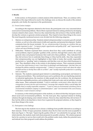Sustainability 2020, 12, 4063 8 of 15
3. Results
In this section, we ﬁrst present a content analysis of the initial forum. Then, we continue with a
description of the steps followed to resolve the challenge; next, we discuss the results of the solution
proposals, and, ﬁnally, the responses to the questionnaires.
3.1. Forum Content Analysis
According to the responses obtained in the forum, the participants were very concerned about
social and environmental problems. Most of them expressed interest in seeking solutions by developing
ventures related to their careers. However, they stated that they did not know if they had the skills to
develop the ventures or generate solution proposals. They hoped to learn these things in the course.
The most frequently mentioned answers were divided into the following categories:
1. Opinion on entrepreneurship: Students related entrepreneurship to economic growth and job
creation, as well as to the achievement of skills and capacities and personal development. Student
comments from the forum included, “for me, entrepreneurship is focusing on a problem that you
consider important to solve”, “to improve people’s opportunities and quality of life”, and “improvement of
culture and way of thinking of society”.
2. Diﬃculties: Studnets expressed their concerns about how they could contribute to solving
social problems, improve peoples’ qualities of life, and how, through their careers, they could
generate ideas and propose businesses that could solve these problems. They indicated that
they did not know how to undertake these things or if they had the skills. Also, they responded
that entrepreneurship was not highlighted in their ﬁelds of study, that socially responsible
production is a “pending” task in companies, and that they were not clear which businesses to
start. They identiﬁed a delay in the country in developing ventures. Their comments included,
“I am not clear which business to start; I must know its advantages and disadvantages. I feel that I have not
developed the abilities needed for entrepreneurship”, “I think it is necessary to know more about the subject
in-depth and how to develop these skills in us better”, and “socially responsible production is a pending
task in companies”.
3. Interests: The students expressed great interest in undertaking social projects and interest in
solving social problems. They mentioned issues such as pollution, the use of polluting materials
in industrial applications, the insertion of older people into the workforce, the development
of the best sustainable practices, and avoiding food waste and water and air pollution, among
other issues. Their comments included, “I want to undertake a social project whose objective is the
reintegration of seniors into the work environment; I encourage that companies obtain a special badge that
qualiﬁes them as socially responsible companies”, “I want to create an environmental consultancy and an
environmental remediation company in contaminated places”, and “I am interested in this course because,
in the future, I want to launch a startup”.
In summary, in this initial participation of the students, we observed that they had great concern
about social and environmental problems. For the most part, they expressed interest in ﬁnding
solutions through developing career-related ventures. However, they stated that they did not know if
they had the skills to develop them or know how to generate the proposed solutions, so they hoped to
learn these things in the course.
3.2. Participation in the Challenge
The ﬁrst step for the students was to choose a challenge from possible alternatives according to
their interests. Of the 10 topics presented, students chose the ﬁve that were the most acceptable to
them (see Figure 1). The topic “improving the quality of the air” was selected by two groups. In the
initial selection, the students made individual proposals for possible solutions. The solution proposal
had to be a product or service that would solve the problem under study, deﬁne the potential users,
and indicate how their proposal would address the problem.
 
