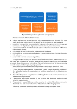 Sustainability 2020, 12, 4063 9 of 15
The first step for the students was to choose a challenge from possible alternatives according to
their interests. Of the 10 topics presented, students chose the five that were the most acceptable to
them (see Figure 1). The topic “improving the quality of the air” was selected by two groups. In the
initial selection, the students made individual proposals for possible solutions. The solution proposal
had to be a product or service that would solve the problem under study, define the potential users,
and indicate how their proposal would address the problem.
Figure 1. Challenges selected by the online course participants.
The initial proposals of the students included:
• A social enterprise that honors companies that adopt senior mentoring programs, that trains
young people, and in which lack of experience is not an impediment for new employees.
• A platform to support the commercialization of products through employing young people
remotely, and the digitalization of government information for greater transparency.
• A proposal to eradicate the extreme poverty of food in the state of Nuevo León and facilitate
access to health services.
• A proposal to decrease carbon dioxide in the companies that emit it.
• A proposal for an environmental consulting agency that gives incentives to companies that
reduce their emissions.
• A proposal to use plants to reduce air pollution.
As they worked on resolving the challenges, the students brainstormed and researched the data
that would help them solve the problems. To work asynchronously, the students used discussion
forums and Google Docs to upload their findings. They also had some meetings via video
conferencing and chats to agree on what they were going to present.
In the data analysis, we found the following elements in the strategies of the work teams:
1. Projects resolving problems related to the students’ careers, theoretical research, and statistics
they collected to establish the magnitudes of the problems, as well as analyses of the impacts of
the solutions.
2. Research on the problems using interviews and the applications of the business model canvas to
determine the people affected.
3. Consultations with people affected by the problems and feasibility analysis of each solution’s
implementation.
4. Presentation of a proposal defining a product or service, the benefits of the solution proposed for
the priority area, data related to the impact of the solution, and a value proposition.
The process followed by the participants to resolve the challenge is shown in Figure 2.
Promoting energy security and a transition
to lower impact fuels.
Facilitating the
opening and
formation of
business.
Identifying and
eliminating the
causes and
conditions of
corruption.
Eradicating extreme
poverty and/or
ensure priority
health coverage.
Improving the
quality of the air.
Figure 1. Challenges selected by the online course participants.
The initial proposals of the students included:
• A social enterprise that honors companies that adopt senior mentoring programs, that trains
young people, and in which lack of experience is not an impediment for new employees.
• A platform to support the commercialization of products through employing young people
remotely, and the digitalization of government information for greater transparency.
• A proposal to eradicate the extreme poverty of food in the state of Nuevo León and facilitate
access to health services.
• A proposal to decrease carbon dioxide in the companies that emit it.
• A proposal for an environmental consulting agency that gives incentives to companies that reduce
their emissions.
• A proposal to use plants to reduce air pollution.
As they worked on resolving the challenges, the students brainstormed and researched the data
that would help them solve the problems. To work asynchronously, the students used discussion
forums and Google Docs to upload their ﬁndings. They also had some meetings via video conferencing
and chats to agree on what they were going to present.
In the data analysis, we found the following elements in the strategies of the work teams:
1. Projects resolving problems related to the students’ careers, theoretical research, and statistics
they collected to establish the magnitudes of the problems, as well as analyses of the impacts of
the solutions.
2. Research on the problems using interviews and the applications of the business model canvas to
determine the people aﬀected.
3. Consultations with people aﬀected by the problems and feasibility analysis of each
solution’s implementation.
4. Presentation of a proposal deﬁning a product or service, the beneﬁts of the solution proposed for
the priority area, data related to the impact of the solution, and a value proposition.
The process followed by the participants to resolve the challenge is shown in Figure 2.
 