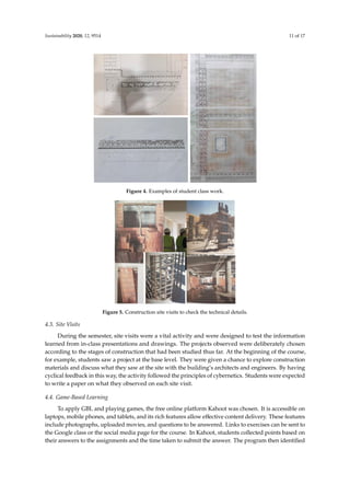 Sustainability 2020, 12, 9514 11 of 17
Sustainability 2020, 12, x FOR PEER REVIEW 11 of 17
Figure 4. Examples of student class work.
Figure 5. Construction site visits to check the technical details.
4.3. Site Visits
During the semester, site visits were a vital activity and were designed to test the information
learned from in-class presentations and drawings. The projects observed were deliberately chosen
according to the stages of construction that had been studied thus far. At the beginning of the course,
for example, students saw a project at the base level. They were given a chance to explore construction
materials and discuss what they saw at the site with the building’s architects and engineers. By
having cyclical feedback in this way, the activity followed the principles of cybernetics. Students were
expected to write a paper on what they observed on each site visit.
4.4. Game-Based Learning
To apply GBL and playing games, the free online platform Kahoot was chosen. It is accessible
on laptops, mobile phones, and tablets, and its rich features allow effective content delivery. These
features include photographs, uploaded movies, and questions to be answered. Links to exercises
Figure 4. Examples of student class work.
Sustainability 2020, 12, x FOR PEER REVIEW 11 of 17
Figure 4. Examples of student class work.
Figure 5. Construction site visits to check the technical details.
4.3. Site Visits
During the semester, site visits were a vital activity and were designed to test the information
learned from in-class presentations and drawings. The projects observed were deliberately chosen
according to the stages of construction that had been studied thus far. At the beginning of the course,
for example, students saw a project at the base level. They were given a chance to explore construction
materials and discuss what they saw at the site with the building’s architects and engineers. By
having cyclical feedback in this way, the activity followed the principles of cybernetics. Students were
expected to write a paper on what they observed on each site visit.
4.4. Game-Based Learning
To apply GBL and playing games, the free online platform Kahoot was chosen. It is accessible
on laptops, mobile phones, and tablets, and its rich features allow effective content delivery. These
features include photographs, uploaded movies, and questions to be answered. Links to exercises
Figure 5. Construction site visits to check the technical details.
4.3. Site Visits
During the semester, site visits were a vital activity and were designed to test the information
learned from in-class presentations and drawings. The projects observed were deliberately chosen
according to the stages of construction that had been studied thus far. At the beginning of the course,
for example, students saw a project at the base level. They were given a chance to explore construction
materials and discuss what they saw at the site with the building’s architects and engineers. By having
cyclical feedback in this way, the activity followed the principles of cybernetics. Students were expected
to write a paper on what they observed on each site visit.
4.4. Game-Based Learning
To apply GBL and playing games, the free online platform Kahoot was chosen. It is accessible on
laptops, mobile phones, and tablets, and its rich features allow effective content delivery. These features
include photographs, uploaded movies, and questions to be answered. Links to exercises can be sent to
the Google class or the social media page for the course. In Kahoot, students collected points based on
their answers to the assignments and the time taken to submit the answer. The program then identified
 