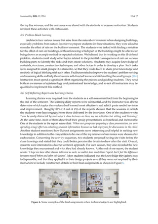 Sustainability 2020, 12, 9514 12 of 17
the top five winners, and the outcomes were shared with the students to increase motivation. Students
received these activities with enthusiasm.
4.5. Problem-Based Learning
Architects face various issues that arise from the natural environment when designing buildings,
especially problems from nature. In order to prepare students for these situations, they were asked to
consider the effect of rain on the built environment. The students were tasked with finding a solution
for the effect of rain on buildings, without knowing which part of the buildings might be affected or
being shown an example method or expected solutions. We believed that by working on this ill-defined
problem, students could study other topics related to the potential consequences of rain on various
building parts to identify the risks and then create solutions. Students may acquire knowledge of
materials, structures, construction techniques, and other factors in order to develop a plan. Such tasks
were assigned to small groups (3–4 students), so that they could learn to share prior knowledge and
methods of logical thinking with each other. Facilitators tried to improve the students’ problem-solving
and reasoning skills and help them become self-directed learners while handling the small groups [104].
Instructors must spend a significant effort organizing the process and guiding students. They need
both an awareness of epistemology and professional knowledge, and so not all instructors may be
qualified to implement this method.
4.6. Self-Reflecting Reports and Learning Diaries
Learning diaries were required from the students as a self-assessment tool from the beginning to
the end of the semester. The learning diary reports were substantial, and the instructor was able to
determine which topics the students had learned most effectively and which parts needed revision
and improvement. Roughly 86% (18 out of 21) of the reports showed that the sessions in which
the students were least engaged were those delivered by the instructor. One of the students wrote:
‘I can be easily distracted by instructor’s class lectures as there are no activities but sitting and listening’.
At the same time, most of them described their group presentations as beneficial and memorable.
One of the students in the report wrote that: ‘When our group was preparing a class presentation, we were
spending a huge effort on collecting relevant information because we had to prepare for discussions in the class’.
Another student mentioned how Kahoot assignments were interesting and helpful in seeking new
knowledge in addition to the competition to be one of the top winners when names were shown after
each session. Concerning the activity sequences, two students proposed having site visits before the
class drawings and stated that they could better perceive the details to draw after the visit. Overall,
students were interested in a learner-centered approach. For each session, they also recorded the new
knowledge they encountered and what they had already known. At the end of one report, the student
wrote: ‘I hope we have other classes delivered as such, no matter how much time I spent, but I feel the difference
between myself before and after this course’. Most students indicated that the knowledge they gained was
indispensable, and that they applied it in their design projects even if they were not required by their
instructors to include construction details in their final assignments as shown in Figure 6.
Sustainability 2020, 12, x FOR PEER REVIEW 12 of 17
can be sent to the Google class or the social media page for the course. In Kahoot, students collected
points based on their answers to the assignments and the time taken to submit the answer. The
program then identified the top five winners, and the outcomes were shared with the students to
increase motivation. Students received these activities with enthusiasm.
4.5. Problem-Based Learning
Architects face various issues that arise from the natural environment when designing buildings,
especially problems from nature. In order to prepare students for these situations, they were asked
to consider the effect of rain on the built environment. The students were tasked with finding a
solution for the effect of rain on buildings, without knowing which part of the buildings might be
affected or being shown an example method or expected solutions. We believed that by working on
this ill-defined problem, students could study other topics related to the potential consequences of
rain on various building parts to identify the risks and then create solutions. Students may acquire
knowledge of materials, structures, construction techniques, and other factors in order to develop a
plan. Such tasks were assigned to small groups (3–4 students), so that they could learn to share prior
knowledge and methods of logical thinking with each other. Facilitators tried to improve the
students’ problem-solving and reasoning skills and help them become self-directed learners while
handling the small groups [104]. Instructors must spend a significant effort organizing the process
and guiding students. They need both an awareness of epistemology and professional knowledge,
and so not all instructors may be qualified to implement this method.
4.6. Self-Reflecting Reports and Learning Diaries
Learning diaries were required from the students as a self-assessment tool from the beginning
to the end of the semester. The learning diary reports were substantial, and the instructor was able to
determine which topics the students had learned most effectively and which parts needed revision
and improvement. Roughly 86% (18 out of 21) of the reports showed that the sessions in which the
students were least engaged were those delivered by the instructor. One of the students wrote: ‘I can
be easily distracted by instructor’s class lectures as there are no activities but sitting and listening’. At the
same time, most of them described their group presentations as beneficial and memorable. One of
the students in the report wrote that: ‘When our group was preparing a class presentation, we were spending
a huge effort on collecting relevant information because we had to prepare for discussions in the class’. Another
student mentioned how Kahoot assignments were interesting and helpful in seeking new knowledge
in addition to the competition to be one of the top winners when names were shown after each
session. Concerning the activity sequences, two students proposed having site visits before the class
drawings and stated that they could better perceive the details to draw after the visit. Overall,
students were interested in a learner-centered approach. For each session, they also recorded the new
knowledge they encountered and what they had already known. At the end of one report, the student
wrote: ‘I hope we have other classes delivered as such, no matter how much time I spent, but I feel the difference
between myself before and after this course’. Most students indicated that the knowledge they gained was
indispensable, and that they applied it in their design projects even if they were not required by their
instructors to include construction details in their final assignments as shown in Figure 6.
Figure 6. Some examples of the final assignments where technical subjects are highlighted.
 