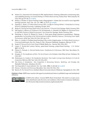 Sustainability 2020, 12, 9514 17 of 17
89. Ertmer, P.A.; Glazewski, K.D. Essentials for PBL implementation: Fostering collaboration, transforming roles,
and scaffolding learning. In Essential Readings in Problem-Based Learning; Purdue Press: West Lafayette, IN,
USA, 2015; pp. 89–106. [CrossRef]
90. McKay, J.; Kember, D. Spoon Feeding Leads to Regurgitation: A better diet can result in more digestible
learning outcomes. High. Educ. Res. Dev. 1997, 16, 55–67. [CrossRef]
91. Pagander, L.; Read, J. Is Problem-Based Learning (PBL): An Effective Teaching Method. A Study Based on Existing
Research; Linköping University: Linköping, Sweden, 2014.
92. Becker, K. Choosing and Using Digital Games in the Classroom: A Practical Guide; Springer: Berlin, Germany, 2016.
93. Dell’Aquila, E.; Marocco, D.; Ponticorvo, M.; Di Ferdinando, A.; Schembri, M.; Miglino, O. Educational Games
for Soft-Skills Training in Digital Environments: New Perspectives; Springer: Berlin, Germany, 2016.
94. Deterding, S.; Dixon, D.; Khaled, R.; Nacke, L. From game design elements to gamefulness: Defining
gamification. In Proceedings of the 15th International Academic Mindtrek Conference: Envisioning Future Media
Environments; ACM: New York, NY, USA, 2011; pp. 9–15.
95. Khoo, A.; Gentile, D. Problem-based learning in the world of digital games. In Problem-Based Learning in
E-learning Breakthroughs; Tan, O.S., Hung, D., Eds.; Thomson Publishing: Singapore, 2008; pp. 97–129.
96. Koster, R. Theory of Fun for Game Design; O’Reilly Media, Inc.: Newton, MA, USA, 2013.
97. Lasley, E. Twenty-first century literacy, game-based learning, project-based learning. J. Lit. Technol.
2017, 18, 38–55.
98. Palmer, C.; Petroski, A. Alternate Reality Games: Gamification for Performance; CRC Press: Boca Raton, FL,
USA, 2016.
99. Savignac, E. The Gamification of Work: The Use of Games in the Workplace; John Wiley  Sons: Hoboken, NJ,
USA, 2017.
100. Zichermann, G.; Linder, J. The Gamification Revolution: How Leaders Leverage Game Mechanics to Crush the
Competition; McGraw-Hill: New York, NY, USA, 2013.
101. Van Grove, J. Gamification: How Competition Is Reinventing Business, Marketing, and Everyday Life;
Mashable Publication: Aberdeen, UK, 2011.
102. Von Glasersfeld, E. Guest editorial. Edu. Stud. Math. 1992, 23, 443–444. [CrossRef]
103. Dewey, J. Education and Democracy; Macmillan: New York, NY, USA, 1916.
104. Barrow, H. The Tutorial Process; Southern Illinois University School of Medicine: Springfield, IL, USA, 1992.
Publisher’s Note: MDPI stays neutral with regard to jurisdictional claims in published maps and institutional
affiliations.
© 2020 by the authors. Licensee MDPI, Basel, Switzerland. This article is an open access
article distributed under the terms and conditions of the Creative Commons Attribution
(CC BY) license (http://creativecommons.org/licenses/by/4.0/).
 