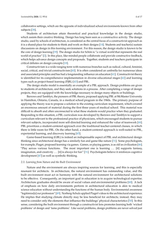 Sustainability 2020, 12, 9514 4 of 17
collaborative settings, which are the opposite of individualized school environments known from other
subjects [38].
Students of architecture attain theoretical and practical knowledge in the design studio,
which assists their creative thinking. Design has long been seen as a constructive activity. The design
studio, used by schools of architecture, is considered as the central focus of a constructivist approach as
it is a shared place for students to think and work on their designs [14]. Students and teacher(s) sustain
discussions on design in this learning environment. For this reason, the design studio is known to be
the core of design learning [39]. The design studio for Schön is “a virtual world that represents the real
world of practice” [2]. In this place, like-minded people collaborate and provide constructive feedback,
which helps advance design concepts and proposals. Together, students and teachers participate in
critical debates on design concepts [18].
Constructivism is a wide-ranging term with numerous branches such as radical, cultural, feminist,
social, critical, and trivial constructivism [40]. It is often considered an umbrella for numerous ideas
and associated principles and has had a longstanding influence on education [41]. Constructivist theory
is identified for its comprehensive implementation in diverse educational stages [42] and learning
types such as project-based learning (PjBL) [43] and PBL.
The design studio model is essentially an example of a PBL approach. Design problems are given
to students of architecture, and they seek solutions in a process. After completing a range of design
projects, they are equipped with the knowledge necessary to design many objects or buildings.
Barrows and Tamblyn, the pioneers of PBL theory, proposed applying PBL at McMaster University
in Hamilton, Ontario, Canada, in a medical school program in the 1960s. The primary purpose of
applying the theory was to propose a solution to the existing curriculum requirement, which covered
an enormous amount of material during the first three years of medical school. This material was
difficult to absorb and often unconnected to what these students would practice when they graduated.
Responding to this situation, a PBL curriculum was developed by Barrows and Tamblyn to support a
curriculum relevant to the professional practice of physicians, which encouraged students to pursue
relevant subjects, incorporated more self-directed learning and enhanced the value of teamwork [44].
PBL prioritizes a student-centered approach over the traditional teacher-centered classes, in which
there is little room for PBL. On the other hand, a student-centered approach is well-suited to PBL,
experiential learning, and discovery learning [45].
Game-based learning (GBL) is indeed an indispensable aspect of PBL and architectural design
thinking since architectural design has a similarly fun and game-like nature [31]. Some psychologists,
for example, Piaget, proposed learning via games. Games, or playing games, is as old as civilization [46].
“Play serves various functions. The most important one is learning . . . [it] supports fantasy,
imagination, and creativity . . . [it] is always for fun” [31]. Psychologists believe it reinforces cognitive
development [47] as well as symbolic thinking.
2.3. Learning from Nature and the Built Environment
Nature and the environment are always inspiring sources for learning, and this is especially
resonant for architects. In architecture, the natural environment has outstanding value, and the
built environment must act in harmony with the natural environment for architectural solutions
to be effective. Consequently, an important goal in education is to acquire technological expertise.
Architecture graduates should be aware of social values and environmental problems [48]. A lack
of emphasis on how daily environments perform in architectural education is akin to medical
science education without understanding the functions of the human body. Environmental awareness
“legitimize[s] our profession” [49]. Norberg-Schulz applied Piaget’s ideas to the architectural experience.
He implies that studying climate directly may be less beneficial for architects; instead, they may
need to consider only the elements that influence the buildings’ physical characteristics [50]. In this
sense, considering the built environment through a constructivist lens promotes learning both ‘wicked
problems’ of design and ‘tame problems’. Like social problems, design problems are never solved just
 