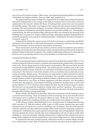 Sustainability 2020, 12, 9514 5 of 17
once, but are solved again and again. Other science- and engineering-oriented problems are definable,
with definite and singular solutions. These are called ‘tame’ problems [51].
The spatial experience studies of Piaget have supported the Norwegian artist, architectural theorist,
and author Norberg-Schulz in his writings on the built environment and its various facets, which are
emphasized in this research. Indeed, the theory of Norberg-Schulz comes from a previous period:
the mid-20th century. This marks a convergence of the concepts that this research unites by drawing
on design, PBL, and constructivist pedagogy. According to Norberg-Schulz, place understanding is a
human experience facilitated by automated experience and personal readings of it. Through place
understanding, the built environment helps individuals reflect and reinterpret the meaning of the
buildings they encounter [52]. Piaget’s child psychology experiments inspired Norberg-Schulz to
extend this perspective to the concept of ‘architectural totality’, established by the built environment in
its semiotic scope [53].
Norberg-Schulz defined the current concept of the built environment as created and controlled by
architecture. He divided the so-called built environment, constructed by architects, into three types:
physical environment, social environment, and symbolic environment.
These environments can be the primary reference points for architecture students to gain technical
knowledge and incorporate it into their projects, using a structured approach that exposes students to
problems related to their field of expertise. This method of addressing architecture in a thorough and
inclusive way is a promising solution to the current problems in architectural education.
Learning from the Physical Milieu
PBL’s instructional principles resulted from the constructivist methods that underpin PBL [29,37,54].
Architects design the built environment, so students must understand the problems they will encounter
in this work. The key change aimed for in this research was grounded in PBL and connected to the built
environment concept defined by Norberg-Schulz. The research intends to establish a part of the course
curriculum around this concept. Instructors can teach based on ill-defined issues sourced from the built
environment. The instructor’s role in this situation can be as a facilitator who recommends an issue
without providing a definite answer. The instructor may urge learners to reflect and search for specific
knowledge to become self-directed instead of clarifying it. This is possible if instructors give students
enough freedom to think of approaching ill-defined problems with the necessary motivation for the
subject. Motivation is a key factor in student engagement with their education, and “the problem
of motivation, the diagnosis, and treatment of learning and behavior disorders seem to receive the
greatest attention” [37]. For situations where students lose their way, the instructor remains a mentor.
The instructor can also guide the students by raising ‘when, and how’ questions. This concept is
based on Vygotsky’s [55] concept of scaffolding, which reinforces instructor and student interactions
throughout the learning exchange relationship
Bashir, Ahmad, and Hamid [49] stated that ‘[t]he built environment and the landscape can be
a powerful tool of learning’. These are mediums worth re-examining. Every issue from the natural
environment can be a problem for the physical objects we make. In the case of rain, it may cause
innumerable problems for a building, and there are countless factors and solutions to consider.
As PBL enhances student critical thinking [56], it is a crucial precursor to challenge-based learning
(CBL) activities [57]. With this method, which is part of a PBL process, students may gain useful
information from solving the issue of rain on a building’s roof, for instance. They may learn about the
materials’ properties and other technical knowledge without memorization by proposing a solution for
a leaking roof. Additionally, they acquire expertise and knowledge when solving problems. Rather than
showing students the answers directly, they learn independently and may be able to tackle other
challenges in various environments. Similarly, students learn to design from the completion of several
design studio assignments, and this enables them to solve future design issues in a range of buildings.
In architectural education, technical aspects, which focus on how to actualize design concepts,
have a similar essence to play. Reno [58] states that construction education can be an expression of an
 