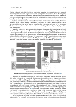 Sustainability 2020, 12, 9514 6 of 17
inherent interest in arranging components in a rational sequence. The comparison is based on a child
interacting with some items or puzzles for hours to comprehend the world of objects. By comparing
this to studying building technologies in architectural education, the author criticizes the fact that the
mere theoretical description of this topic, properties of the materials, and construction assemblies may
be useless for student learning.
GBL can be included in the framework using many mechanisms, one of which is the process
of gamification. For this reason, Vygotsky’s scaffolding is successful. Learners require various
types of assistance, which can be adapted to the learning process and successful for the curriculum.
The instructor must know when to increase the amount of help offered and gradually taper off the
level of assistance.
This study’s framework generally depended on the PBL method and game-based theory concerning
the students’ learning approaches. It conforms to typical constructivist pedagogy. Figure 1 represents
a gradual procedure focused on PBL for constructing technical knowledge from the built environment.
The instructor’s position is vital in the proposed framework; they should be conscious of coordinating
and contributing to the process. Changing the students’ role in a PBL environment causes changes in
the instructors’ roles and responsibilities. In PBL, the instructor should occupy several positions as a
facilitator, role model, assessor, information provider, resource developer, and planner [59].
Sustainability 2020, 12, x FOR PEER REVIEW 6 of 17
an inherent interest in arranging components in a rational sequence. The comparison is based on a
child interacting with some items or puzzles for hours to comprehend the world of objects. By
comparing this to studying building technologies in architectural education, the author criticizes the
fact that the mere theoretical description of this topic, properties of the materials, and construction
assemblies may be useless for student learning.
GBL can be included in the framework using many mechanisms, one of which is the process of
gamification. For this reason, Vygotsky’s scaffolding is successful. Learners require various types of
assistance, which can be adapted to the learning process and successful for the curriculum. The
instructor must know when to increase the amount of help offered and gradually taper off the level
of assistance.
This study’s framework generally depended on the PBL method and game-based theory
concerning the students’ learning approaches. It conforms to typical constructivist pedagogy. Figure
1 represents a gradual procedure focused on PBL for constructing technical knowledge from the built
environment. The instructor’s position is vital in the proposed framework; they should be conscious
of coordinating and contributing to the process. Changing the students’ role in a PBL environment
causes changes in the instructors’ roles and responsibilities. In PBL, the instructor should occupy
several positions as a facilitator, role model, assessor, information provider, resource developer, and
planner [59].
Figure 1. A problem-based learning (PBL) concept process was adapted from Wang et al. [60].
There will be more than one option for gamifying or relating the learning materials through GBL
and its inclusion in the framework. Numerous technological tools can be implemented. Kahoot, for
example, which is a GBL platform and a free of charge website, can be used in this context. This
learner-interaction mechanism engages learners in pre-made, unplanned, or game-like quizzes,
topics, and surveys [61]. Although students are generally enthusiastic about GBL, instructors may be
confused about their role. This may be caused by both the uncertain policy of learning through games
and the instructors’ pedagogical degrees [62]. GBL places new “demands upon teachers’ pedagogical,
professional and managerial skills” [63]. Instructors can organize the material into special patterns
incorporating the above GBL basics. Students will engage in play that uses the course material to
tackle the proposed question and earn points. Kahoot can be accessed via computers, tablets, and cell
phones without opening an account, which means that students can play/study anywhere and
anytime.
There cannot be a clear, correct response to the proposed framework’s problems regarding the
environment. The emphasis is on a broader definition of design as constructivists understand it.
Figure 1. A problem-based learning (PBL) concept process was adapted from Wang et al. [60].
There will be more than one option for gamifying or relating the learning materials through
GBL and its inclusion in the framework. Numerous technological tools can be implemented. Kahoot,
for example, which is a GBL platform and a free of charge website, can be used in this context.
This learner-interaction mechanism engages learners in pre-made, unplanned, or game-like quizzes,
topics, and surveys [61]. Although students are generally enthusiastic about GBL, instructors may be
confused about their role. This may be caused by both the uncertain policy of learning through games
and the instructors’ pedagogical degrees [62]. GBL places new “demands upon teachers’ pedagogical,
professional and managerial skills” [63]. Instructors can organize the material into special patterns
incorporating the above GBL basics. Students will engage in play that uses the course material to tackle
the proposed question and earn points. Kahoot can be accessed via computers, tablets, and cell phones
without opening an account, which means that students can play/study anywhere and anytime.
There cannot be a clear, correct response to the proposed framework’s problems regarding the
environment. The emphasis is on a broader definition of design as constructivists understand it.
 