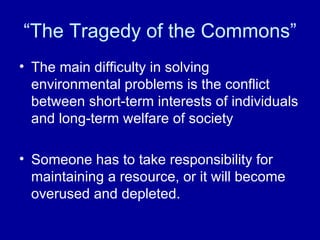 “The Tragedy of the Commons” The main difficulty in solving environmental problems is the conflict between short-term interests of individuals and long-term welfare of society Someone has to take responsibility for maintaining a resource, or it will become overused and depleted. 