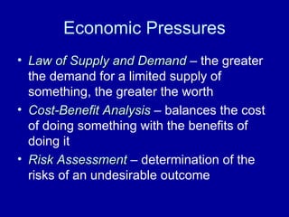 Economic Pressures Law of Supply and Demand  – the greater the demand for a limited supply of something, the greater the worth Cost-Benefit Analysis  – balances the cost of doing something with the benefits of doing it Risk Assessment  – determination of the risks of an undesirable outcome 