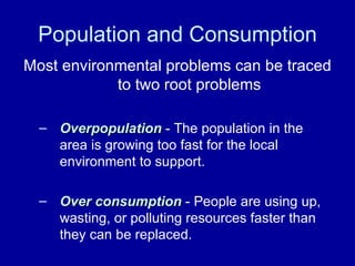 Population and Consumption Most environmental problems can be traced to two root problems Overpopulation  - The population in the area is growing too fast for the local environment to support. Over consumption  - People are using up, wasting, or polluting resources faster than they can be replaced. 
