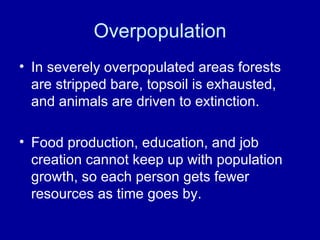 Overpopulation In severely overpopulated areas forests are stripped bare, topsoil is exhausted, and animals are driven to extinction. Food production, education, and job creation cannot keep up with population growth, so each person gets fewer resources as time goes by. 