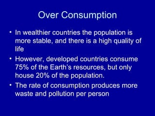 Over Consumption In wealthier countries the population is more stable, and there is a high quality of life However, developed countries consume 75% of the Earth’s resources, but only house 20% of the population. The rate of consumption produces more waste and pollution per person 