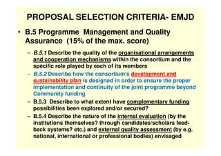 PROPOSAL SELECTION CRITERIA- EMJD
• B.5 Programme Management and Quality
  Assurance (15% of the max. score)
  – B.5.1 Des...