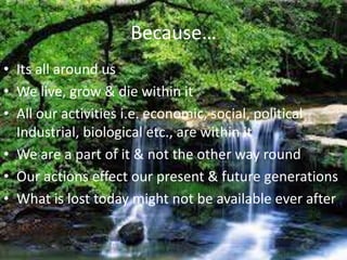 Because…
• Its all around us
• We live, grow & die within it
• All our activities i.e. economic, social, political
  Industrial, biological etc., are within it
• We are a part of it & not the other way round
• Our actions effect our present & future generations
• What is lost today might not be available ever after
 