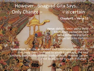However…Bhagvad Gita Says…
 Only Change –       – is certain
                                      Chapter 2 -- Verse 13


                            Verse: dehino ’smin yatha dehe
                                 kaumaram yauvanam jara
                                    tatha dehantara-praptir
                                     dhiras tatra na muhyati


Translation: "As the embodied soul continuously passes, in
      this body, from boyhood to youth to old age, the soul
similarly passes into another body at death. A sober person
                        is not bewildered by such a change."
 