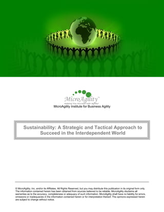 MicroAgility Institute for Business Agility




        Sustainability: A Strategic and Tactical Approach to
               Succeed in the Interdependent World




© MicroAgility, Inc. and/or its Affiliates. All Rights Reserved, but you may distribute this publication in its original form only.
The information contained herein has been obtained from sources believed to be reliable. MicroAgility disclaims all
warranties as to the accuracy, completeness or adequacy of such information. MicroAgility shall have no liability for errors,
omissions or inadequacies in the information contained herein or for interpretation thereof. The opinions expressed herein
are subject to change without notice.
 