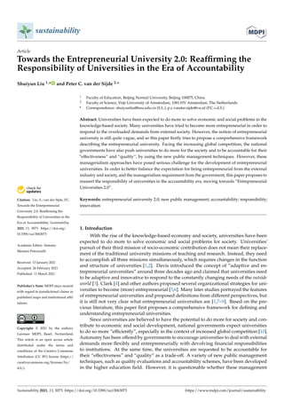 sustainability
Article
Towards the Entrepreneurial University 2.0: Reaffirming the
Responsibility of Universities in the Era of Accountability
Shuiyun Liu 1,* and Peter C. van der Sijde 2,*


Citation: Liu, S.; van der Sijde, P.C.
Towards the Entrepreneurial
University 2.0: Reaffirming the
Responsibility of Universities in the
Era of Accountability. Sustainability
2021, 13, 3073. https://doi.org/
10.3390/su13063073
Academic Editor: Antonio
Messeni Petruzzelli
Received: 13 January 2021
Accepted: 26 February 2021
Published: 11 March 2021
Publisher’s Note: MDPI stays neutral
with regard to jurisdictional claims in
published maps and institutional affil-
iations.
Copyright: © 2021 by the authors.
Licensee MDPI, Basel, Switzerland.
This article is an open access article
distributed under the terms and
conditions of the Creative Commons
Attribution (CC BY) license (https://
creativecommons.org/licenses/by/
4.0/).
1 Faculty of Education, Beijing Normal University, Beijing 100875, China
2 Faculty of Science, Vrije University of Amsterdam, 1081 HV Amsterdam, The Netherlands
* Correspondence: shuiyunliu@bnu.edu.cn (S.L.); p.c.vander.sijde@vu.nl (P.C.v.d.S.)
Abstract: Universities have been expected to do more to solve economic and social problems in the
knowledge-based society. Many universities have tried to become more entrepreneurial in order to
respond to the overloaded demands from external society. However, the notion of entrepreneurial
university is still quite vague, and so this paper firstly tries to propose a comprehensive framework
describing the entrepreneurial university. Facing the increasing global competition, the national
governments have also push universities to do more for the society and to be accountable for their
“effectiveness” and “quality”, by using the new public management techniques. However, these
managerialism approaches have posed serious challenge for the development of entrepreneurial
universities. In order to better balance the expectation for being entrepreneurial from the external
industry and society, and the managerialism requirement from the government, this paper proposes to
reassert the responsibility of universities in the accountability era, moving towards “Entrepreneurial
Universities 2.0”.
Keywords: entrepreneurial university 2.0; new public management; accountability; responsibility;
innovation
1. Introduction
With the rise of the knowledge-based economy and society, universities have been
expected to do more to solve economic and social problems for society. Universities’
pursuit of their third mission of socio-economic contribution does not mean their replace-
ment of the traditional university missions of teaching and research. Instead, they need
to accomplish all three missions simultaneously, which requires changes in the function
and structure of universities [1,2]. Davis introduced the concept of “adaptive and en-
trepreneurial universities” around three decades ago and claimed that universities need
to be adaptive and innovative to respond to the constantly changing needs of the outside
world [3]. Clark [4] and other authors proposed several organizational strategies for uni-
versities to become (more) entrepreneurial [5,6]. Many later studies portrayed the features
of entrepreneurial universities and proposed definitions from different perspectives, but
it is still not very clear what entrepreneurial universities are [1,7–9]. Based on the pre-
vious literature, this paper first proposes a comprehensive framework for defining and
understanding entrepreneurial universities.
Since universities are believed to have the potential to do more for society and con-
tribute to economic and social development, national governments expect universities
to do so more “efficiently”, especially in the context of increased global competition [10].
Autonomy has been offered by governments to encourage universities to deal with external
demands more flexibly and entrepreneurially with devolving financial responsibilities
to institutions. At the same time, the universities are requested to be accountable for
their “effectiveness” and “quality” as a trade-off. A variety of new public management
techniques, such as quality evaluations and accountability schemes, have been developed
in the higher education field. However, it is questionable whether these management
Sustainability 2021, 13, 3073. https://doi.org/10.3390/su13063073 https://www.mdpi.com/journal/sustainability
 