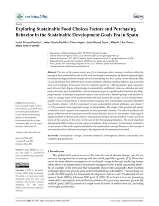  
 
 
 
Sustainability 2021, 13, 7397. https://doi.org/10.3390/su13137397  www.mdpi.com/journal/sustainability 
Article 
Exploring Sustainable Food Choices Factors and Purchasing   
Behavior in the Sustainable Development Goals Era in Spain 
Isabel Blanco‐Penedo 1,*, Javier García‐Gudiño 2, Elena Angón 3, José Manuel Perea 3, Alfredo J. Escribano 4,   
Maria Font‐i‐Furnols 5 
1  Department of Clinical Sciences, SLU, SE‐750 07 Uppsala, Sweden 
2  Animal Welfare Program, IRTA, 17121 Monells, Spain; javier.garciag@juntaex.es 
3  Animal Production, UCO, 14071 Córdoba, Spain; eangon@uco.es (E.A.); pa2pemuj@uco.es (J.M.P.) 
4  Independent Researcher & Consultant, 10005 Cáceres, Spain; ajescc@gmail.com 
5  Food Quality and Technology Program, IRTA, 17121 Monells, Spain; maria.font@irta.cat 
*  Correspondence: isabel.blanco.penedo@slu.se 
Abstract: The aim of the present study was (1) to investigate what consumers include within the 
concept of food sustainability and its link with sustainable consumption, by identifying meaningful 
consumer typologies from the concept of food sustainability and food choice factors framed by SDG 
12, and (2) to know how different farm systems attributes affecting purchase behavior are associated 
with such typologies. Consumers from two Spanish regions (n = 403) answered a paper question‐
naire to know their degree of knowledge of sustainability, and beliefs, behavior, attitudes and pref‐
erences towards food sustainability, and the importance given to product characteristics and shop‐
ping practices. A principal component analysis was conducted to identify groups with similar an‐
swers, to average some of the questions before the final analysis of variance, which includes demo‐
graphic classes as fixed effects. A cluster analysis using the most representative questions identified 
two clusters. cluster 1 (68.4%) responded to more sustainability‐related attributes, and cluster 2 
(31.5%) presented a less‐expanded concept of sustainability. The origin of the product and quality 
certification (local, organic) was important for food purchase practices. The place of residence and 
gender differences of the consumers were the most influential factors. In the conjoint study, regard‐
ing the purchase of Iberian pork, cluster 1 remained unwilling to sacrifice outdoor systems and local 
breed at the expense of the price, in the case of the Iberian pig production. The most important 
demographic differentiator was the region of residence of the consumer. In conclusion, consumers 
are not aware of the wider aspects included in the sustainability concept. Moreover, the concept of 
sustainability elicits different meanings to the segments of the consumers identified. 
Keywords:  sustainability  concept;  consumer  behavior;  consumption  patterns;  sustainable  con‐
sumption; pig production 
 
1. Introduction 
The global food system is one of the main drivers of climate change, and its im‐
portance is progressively increasing with the world population growth [1,2]. Given that 
one of the most effective strategies to act on climate change is through modifying dietary 
habits, there is an urgent need to incorporate changes towards a more sustainable diet [1–
3]. An example of the relevance that sustainable choices have acquired is their insertion 
in strategic plans and priority goals in the United Nations‐led initiative ’Transforming our 
world: the 2030 Agenda for Sustainable Development’ that sets out 17 Sustainable Devel‐
opment Goals (SDGs). Likewise, SDG goal 12 (SDG 12) includes a focus on promoting 
sustainable consumption and production patterns that guarantee economic growth [4], 
and SDG goal 2 (SDG2) consists of a target to end all forms of malnutrition (i.e., including 
overweight and obesity). 
Citation: Blanco‐Penedo I.;   
García‐Gudiño J.; Angón E.; Perea, 
J.M.; Escribano, A.J.; Font‐i‐Furnols, 
M. Exploring Sustainable Food 
Choices Factors and Purchasing   
Behavior in the Sustainable   
Development Goals Era in Spain.   
Sustainability 2021, 13, 7397. https:// 
doi.org/10.3390/su13137397 
Academic Editor: Riccardo Testa 
Received: 27 May 2021 
Accepted: 28 June 2021 
Published: 1 July 2021 
Publisher’s  Note:  MDPI  stays  neu‐
tral  with  regard  to  jurisdictional 
claims in published maps and institu‐
tional affiliations. 
 
Copyright:  ©  2021  by  the  author. 
Licensee  MDPI,  Basel,  Switzerland. 
This article is an open access article 
distributed  under  the  terms  and 
conditions of the Creative Commons 
Attribution  (CC  BY)  license 
(https://creativecommons.org/license
s/by/4.0/). 
 