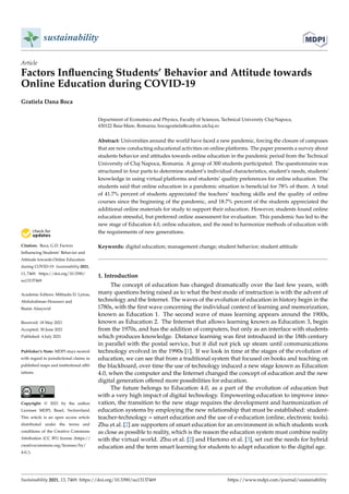 sustainability
Article
Factors Influencing Students’ Behavior and Attitude towards
Online Education during COVID-19
Gratiela Dana Boca


Citation: Boca, G.D. Factors
Influencing Students’ Behavior and
Attitude towards Online Education
during COVID-19. Sustainability 2021,
13, 7469. https://doi.org/10.3390/
su13137469
Academic Editors: Miltiadis D. Lytras,
Abdulrahman Housawi and
Basim Alsaywid
Received: 18 May 2021
Accepted: 30 June 2021
Published: 4 July 2021
Publisher’s Note: MDPI stays neutral
with regard to jurisdictional claims in
published maps and institutional affil-
iations.
Copyright: © 2021 by the author.
Licensee MDPI, Basel, Switzerland.
This article is an open access article
distributed under the terms and
conditions of the Creative Commons
Attribution (CC BY) license (https://
creativecommons.org/licenses/by/
4.0/).
Department of Economics and Physics, Faculty of Sciences, Technical University Cluj-Napoca,
430122 Baia-Mare, Romania; bocagratiela@cunbm.utcluj.ro
Abstract: Universities around the world have faced a new pandemic, forcing the closure of campuses
that are now conducting educational activities on online platforms. The paper presents a survey about
students behavior and attitudes towards online education in the pandemic period from the Technical
University of Cluj Napoca, Romania. A group of 300 students participated. The questionnaire was
structured in four parts to determine student’s individual characteristics, student’s needs, students’
knowledge in using virtual platforms and students’ quality preferences for online education. The
students said that online education in a pandemic situation is beneficial for 78% of them. A total
of 41.7% percent of students appreciated the teachers’ teaching skills and the quality of online
courses since the beginning of the pandemic, and 18.7% percent of the students appreciated the
additional online materials for study to support their education. However, students found online
education stressful, but preferred online assessment for evaluation. This pandemic has led to the
new stage of Education 4.0, online education, and the need to harmonize methods of education with
the requirements of new generations.
Keywords: digital education; management change; student behavior; student attitude
1. Introduction
The concept of education has changed dramatically over the last few years, with
many questions being raised as to what the best mode of instruction is with the advent of
technology and the Internet. The waves of the evolution of education in history begin in the
1780s, with the first wave concerning the individual context of learning and memorization,
known as Education 1. The second wave of mass learning appears around the 1900s,
known as Education 2. The Internet that allows learning known as Education 3, begin
from the 1970s, and has the addition of computers, but only as an interface with students
which produces knowledge. Distance learning was first introduced in the 18th century
in parallel with the postal service, but it did not pick up steam until communications
technology evolved in the 1990s [1]. If we look in time at the stages of the evolution of
education, we can see that from a traditional system that focused on books and teaching on
the blackboard, over time the use of technology induced a new stage known as Education
4.0, when the computer and the Internet changed the concept of education and the new
digital generation offered more possibilities for education.
The future belongs to Education 4.0, as a part of the evolution of education but
with a very high impact of digital technology. Empowering education to improve inno-
vation, the transition to the new stage requires the development and harmonization of
education systems by employing the new relationship that must be established: student-
teacher-technology = smart education and the use of e-education (online, electronic tools).
Zhu et al. [2] are supporters of smart education for an environment in which students work
as close as possible to reality, which is the reason the education system must combine reality
with the virtual world. Zhu et al. [2] and Hartono et al. [3], set out the needs for hybrid
education and the term smart learning for students to adapt education to the digital age.
Sustainability 2021, 13, 7469. https://doi.org/10.3390/su13137469 https://www.mdpi.com/journal/sustainability
 