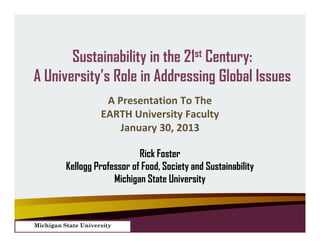 Sustainability in the 21st Century:
A University’s Role in Addressing Global Issues
                      A Presentation To The
                     EARTH University Faculty
                         January 30, 2013

                              Rick Foster
          Kellogg Professor of Food, Society and Sustainability
                       Michigan State University



Michigan State University
 