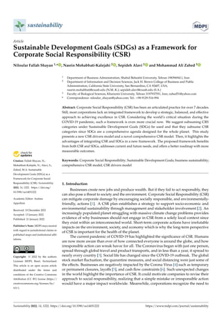 Citation: Fallah Shayan, N.;
Mohabbati-Kalejahi, N.; Alavi, S.;
Zahed, M.A. Sustainable
Development Goals (SDGs) as a
Framework for Corporate Social
Responsibility (CSR). Sustainability
2022, 14, 1222. https://doi.org/
10.3390/su14031222
Academic Editor: Andrea
Appolloni
Received: 10 December 2021
Accepted: 13 January 2022
Published: 21 January 2022
Publisher’s Note: MDPI stays neutral
with regard to jurisdictional claims in
published maps and institutional affil-
iations.
Copyright: © 2022 by the authors.
Licensee MDPI, Basel, Switzerland.
This article is an open access article
distributed under the terms and
conditions of the Creative Commons
Attribution (CC BY) license (https://
creativecommons.org/licenses/by/
4.0/).
sustainability
Article
Sustainable Development Goals (SDGs) as a Framework for
Corporate Social Responsibility (CSR)
Niloufar Fallah Shayan 1,* , Nasrin Mohabbati-Kalejahi 2 , Sepideh Alavi 2 and Mohammad Ali Zahed 3
1 Department of Business Administration, Shahid Beheshti University, Tehran 1983969411, Iran
2 Department of Information and Decision Sciences, Jack H. Brown College of Business and Public
Administration, California State University, San Bernardino, CA 92407, USA;
nasrin.mohabbati@csusb.edu (N.M.-K.); sepideh.alavi@csusb.edu (S.A.)
3 Faculty of Biological Sciences, Kharazmi University, Tehran 3197937551, Iran; zahed51@yahoo.com
* Correspondence: niloufar_shayan@yahoo.com; Tel.: +98-9129-516-994
Abstract: Corporate Social Responsibility (CSR) has been an articulated practice for over 7 decades.
Still, most corporations lack an integrated framework to develop a strategic, balanced, and effective
approach to achieving excellence in CSR. Considering the world’s critical situation during the
COVID-19 pandemic, such a framework is even more crucial now. We suggest subsuming CRS
categories under Sustainable Development Goals (SDGs) be used and that they subsume CSR
categories since SDGs are a comprehensive agenda designed for the whole planet. This study
presents a new CSR drivers model and a novel comprehensive CSR model. Then, it highlights the
advantages of integrating CSR and SDGs in a new framework. The proposed framework benefits
from both CSR and SDGs, addresses current and future needs, and offers a better roadmap with more
measurable outcomes.
Keywords: Corporate Social Responsibility; Sustainable Development Goals; business sustainability;
comprehensive CSR model; CSR drivers model
1. Introduction
Businesses create new jobs and produce wealth. But if they fail to act responsibly, they
can also pose a threat to society and the environment. Corporate Social Responsibility (CSR)
can mitigate corporate damage by encouraging socially responsible, and environmentally-
friendly, actions [1]. A CSR plan establishes a strategy to support socio-economic and
environmental sustainability through management and stakeholder involvement [2]. An
increasingly populated planet struggling with massive climate change problems provides
evidence of why businesses should not engage in CSR from a solely local context since
they exist within an interconnected world. Short-term corporate actions have irrefutable
impacts on the environment, society, and economy which is why the long-term perspective
of CSR is important for the health of the planet.
The current pandemic of COVID-19 has highlighted the significance of CSR. Humans
are now more aware than ever of how connected everyone is around the globe, and how
irresponsible action can wreak havoc for all. The Coronavirus began with just one person,
spread through global travel and product transports, and in less than a year, it spread to
nearly every country [3]. Social life has changed since the COVID-19 outbreak. The global
stock market fluctuation, the quarantine measures, and social distancing were just some of
the effects. Businesses are negatively impacted by the Corona Virus [4] such as temporary
or permanent closures, layoffs [5], and cash flow constraints [6]. Such unexpected changes
in the world highlight the importance of CSR. It could motivate companies to revise their
approach to social responsibility, realizing that a simple mistake or irresponsible action
would have a major impact worldwide. Meanwhile, corporations recognize the need to
Sustainability 2022, 14, 1222. https://doi.org/10.3390/su14031222 https://www.mdpi.com/journal/sustainability
 
