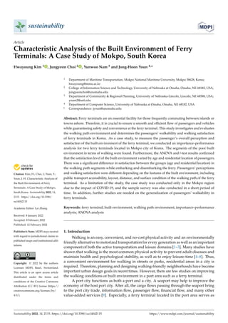Citation: Kim, H.; Choi, J.; Nam, Y.;
Youn, J.-H. Characteristic Analysis of
the Built Environment of Ferry
Terminals: A Case Study of Mokpo,
South Korea. Sustainability 2022, 14,
2115. https://doi.org/10.3390/
su14042115
Academic Editor: Lei Zhang
Received: 8 January 2022
Accepted: 8 February 2022
Published: 12 February 2022
Publisher’s Note: MDPI stays neutral
with regard to jurisdictional claims in
published maps and institutional affil-
iations.
Copyright: © 2022 by the authors.
Licensee MDPI, Basel, Switzerland.
This article is an open access article
distributed under the terms and
conditions of the Creative Commons
Attribution (CC BY) license (https://
creativecommons.org/licenses/by/
4.0/).
sustainability
Article
Characteristic Analysis of the Built Environment of Ferry
Terminals: A Case Study of Mokpo, South Korea
Hwayoung Kim 1 , Jungyeon Choi 2 , Yunwoo Nam 3 and Jong-Hoon Youn 4,*
1 Department of Maritime Transportation, Mokpo National Maritime University, Mokpo 58628, Korea;
hwayoung@mmu.ac.kr
2 College of Information Science and Technology, University of Nebraska at Omaha, Omaha, NE 68182, USA;
jungyeonchoi@unomaha.edu
3 Department of Community  Regional Planning, University of Nebraska-Lincoln, Lincoln, NE 68588, USA;
ynam2@unl.edu
4 Department of Computer Science, University of Nebraska at Omaha, Omaha, NE 68182, USA
* Correspondence: jyoun@unomaha.edu
Abstract: Ferry terminals are an essential facility for those frequently commuting between islands or
towns ashore. Therefore, it is crucial to ensure a smooth and efficient flow of passengers and vehicles
while guaranteeing safety and convenience at the ferry terminal. This study investigates and evaluates
the walking path environment and determines the passengers’ walkability and walking satisfaction
of ferry terminals in Korea. As a case study, to measure the passenger’s overall perception and
satisfaction of the built environment of the ferry terminal, we conducted an importance–performance
analysis for two ferry terminals located in Mokpo city of Korea. The segments of the poor built
environment in terms of walking were found. Furthermore, the ANOVA and t-test results confirmed
that the satisfaction level of the built environment varied by age and residential location of passengers.
There was a significant difference in satisfaction between the groups (age and residential location) in
the walking path segments while embarking and disembarking the ferry. Passengers’ perceptions
and walking satisfaction were different depending on the features of the built environment, including
public transport accessibility, layout, distance, and surface condition of the walking path of the ferry
terminal. As a limitation of the study, the case study was conducted only in the Mokpo region
due to the impact of COVID-19, and the sample survey was also conducted in a short period of
time. In addition, further studies are needed on the generalization of passengers’ walkability in
ferry terminals.
Keywords: ferry terminal; built environment; walking path environment; importance–performance
analysis; ANOVA analysis
1. Introduction
Walking is an easy, convenient, and no-cost physical activity and an environmentally
friendly alternative to motorized transportation for every generation as well as an important
component of both the active transportation and leisure domains [1–3]. Many studies have
shown that walking is the most common physical activity to prevent adult diseases and
maintain health and psychological stability, as well as to enjoy leisure-time [4–8]. Thus,
a convenient environment for walking in streets or parks, residential areas in a city is
required. Therefore, planning and designing walking-friendly neighborhoods have become
important urban design goals in recent times. However, there are few studies on improving
the walking conditions or built environment in a port area such as a ferry terminal.
A port city functions as both a port and a city. A seaport may help to improve the
economy of the host port city. After all, the cargo flows passing through the seaport bring
to the port city trade, information flow, passenger flow, financial flow, and many other
value-added services [9]. Especially, a ferry terminal located in the port area serves as
Sustainability 2022, 14, 2115. https://doi.org/10.3390/su14042115 https://www.mdpi.com/journal/sustainability
 
