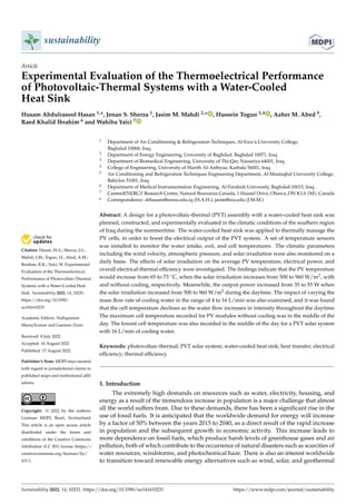 Citation: Hasan, H.A.; Sherza, J.S.;
Mahdi, J.M.; Togun, H.; Abed, A.M.;
Ibrahim, R.K.; Yaïci, W. Experimental
Evaluation of the Thermoelectrical
Performance of Photovoltaic-Thermal
Systems with a Water-Cooled Heat
Sink. Sustainability 2022, 14, 10231.
https://doi.org/10.3390/
su141610231
Academic Editors: Nallapaneni
Manoj Kumar and Gaetano Zizzo
Received: 8 July 2022
Accepted: 16 August 2022
Published: 17 August 2022
Publisher’s Note: MDPI stays neutral
with regard to jurisdictional claims in
published maps and institutional affil-
iations.
Copyright: © 2022 by the authors.
Licensee MDPI, Basel, Switzerland.
This article is an open access article
distributed under the terms and
conditions of the Creative Commons
Attribution (CC BY) license (https://
creativecommons.org/licenses/by/
4.0/).
sustainability
Article
Experimental Evaluation of the Thermoelectrical Performance
of Photovoltaic-Thermal Systems with a Water-Cooled
Heat Sink
Husam Abdulrasool Hasan 1,*, Jenan S. Sherza 1, Jasim M. Mahdi 2,* , Hussein Togun 3,4 , Azher M. Abed 5,
Raed Khalid Ibrahim 6 and Wahiba Yaïci 7
1 Department of Air Conditioning & Refrigeration Techniques, Al-Esra’a University College,
Baghdad 10068, Iraq
2 Department of Energy Engineering, University of Baghdad, Baghdad 10071, Iraq
3 Department of Biomedical Engineering, University of Thi-Qar, Nassiriya 64001, Iraq
4 College of Engineering, University of Warith Al-Anbiyaa, Karbala 56001, Iraq
5 Air Conditioning and Refrigeration Techniques Engineering Department, Al-Mustaqbal University College,
Babylon 51001, Iraq
6 Department of Medical Instrumentation Engineering, Al-Farahidi University, Baghdad 10015, Iraq
7 CanmetENERGY Research Centre, Natural Resources Canada, 1 Haanel Drive, Ottawa, ON K1A 1M1, Canada
* Correspondence: drhusam@esraa.edu.iq (H.A.H.); jasim@siu.edu (J.M.M.)
Abstract: A design for a photovoltaic-thermal (PVT) assembly with a water-cooled heat sink was
planned, constructed, and experimentally evaluated in the climatic conditions of the southern region
of Iraq during the summertime. The water-cooled heat sink was applied to thermally manage the
PV cells, in order to boost the electrical output of the PVT system. A set of temperature sensors
was installed to monitor the water intake, exit, and cell temperatures. The climatic parameters
including the wind velocity, atmospheric pressure, and solar irradiation were also monitored on a
daily basis. The effects of solar irradiation on the average PV temperature, electrical power, and
overall electrical-thermal efficiency were investigated. The findings indicate that the PV temperature
would increase from 65 to 73 ◦C, when the solar irradiation increases from 500 to 960 W/m2, with
and without cooling, respectively. Meanwhile, the output power increased from 35 to 55 W when
the solar irradiation increased from 500 to 960 W/m2 during the daytime. The impact of varying the
mass flow rate of cooling water in the range of 4 to 16 L/min was also examined, and it was found
that the cell temperature declines as the water flow increases in intensity throughout the daytime.
The maximum cell temperature recorded for PV modules without cooling was in the middle of the
day. The lowest cell temperature was also recorded in the middle of the day for a PVT solar system
with 16 L/min of cooling water.
Keywords: photovoltaic-thermal; PVT solar system; water-cooled heat sink; heat transfer; electrical
efficiency; thermal efficiency
1. Introduction
The extremely high demands on resources such as water, electricity, housing, and
energy as a result of the tremendous increase in population is a major challenge that almost
all the world suffers from. Due to these demands, there has been a significant rise in the
use of fossil fuels. It is anticipated that the worldwide demand for energy will increase
by a factor of 50% between the years 2015 to 2040, as a direct result of the rapid increase
in population and the subsequent growth in economic activity. This increase leads to
more dependence on fossil fuels, which produce harsh levels of greenhouse gases and air
pollution, both of which contribute to the occurrence of natural disasters such as scarcities of
water resources, windstorms, and photochemical haze. There is also an interest worldwide
to transition toward renewable energy alternatives such as wind, solar, and geothermal
Sustainability 2022, 14, 10231. https://doi.org/10.3390/su141610231 https://www.mdpi.com/journal/sustainability
 