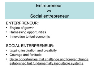 Entrepreneur
vs.
Social entrepreneur
ENTERPRENEUR:
• Engine of growth
• Harnessing opportunities
• Innovation to fuel economic

SOCIAL ENTERPRENEUR:
• tapping inspiration and creativity
• Courage and fortitude
• Seize opportunities that challenge and forever change
established but fundamentally inequitable systems.

 